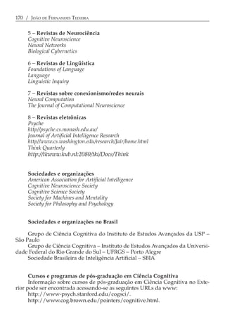 170 / JOÃO DE FERNANDES TEIXEIRA


     5 − Revistas de Neurociência
     Cognitive Neuroscience
     Neural Networks
     Biological Cybernetics

     6 − Revistas de Lingüística
     Foundations of Language
     Language
     Linguistic Inquiry

     7 − Revistas sobre conexionismo/redes neurais
     Neural Computation
     The Journal of Computational Neuroscience

     8 − Revistas eletrônicas
     Psyche
     http//psyche.cs.monash.edu.au/
     Journal of Artificial Intelligence Research
     http//www.cs.washington.edu/research/Jair/home.html
     Think Quarterly
     http://tkwww.kub.nl:2080/tki/Docs/Think


     Sociedades e organizações
     American Association for Artificial Intelligence
     Cognitive Neuroscience Society
     Cognitive Science Society
     Society for Machines and Mentality
     Society for Philosophy and Psychology


     Sociedades e organizações no Brasil

     Grupo de Ciência Cognitiva do Instituto de Estudos Avançados da USP −
São Paulo
     Grupo de Ciência Cognitiva − Instituto de Estudos Avançados da Universi-
dade Federal do Rio Grande do Sul − UFRGS − Porto Alegre
     Sociedade Brasileira de Inteligência Artificial − SBIA


      Cursos e programas de pós-graduação em Ciência Cognitiva
      Informação sobre cursos de pós-graduação em Ciência Cognitiva no Exte-
rior pode ser encontrada acessando-se as seguintes URLs da www:
      http://www-psych.stanford.edu/cogsci/.
      http://www.cog.brown.edu/pointers/cognitive.html.
 