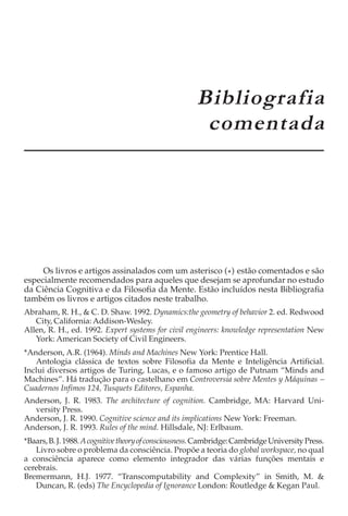 APÊNDICE A
                                                      Bibliografia
                                                       comentada




     Os livros e artigos assinalados com um asterisco ( * ) estão comentados e são
especialmente recomendados para aqueles que desejam se aprofundar no estudo
da Ciência Cognitiva e da Filosofia da Mente. Estão incluídos nesta Bibliografia
também os livros e artigos citados neste trabalho.
Abraham, R. H., & C. D. Shaw. 1992. Dynamics:the geometry of behavior 2. ed. Redwood
   City, California: Addison-Wesley.
Allen, R. H., ed. 1992. Expert systems for civil engineers: knowledge representation New
   York: American Society of Civil Engineers.
*Anderson, A.R. (1964). Minds and Machines New York: Prentice Hall.
   Antologia clássica de textos sobre Filosofia da Mente e Inteligência Artificial.
Inclui diversos artigos de Turing, Lucas, e o famoso artigo de Putnam “Minds and
Machines”. Há tradução para o castelhano em Controversia sobre Mentes y Máquinas −
Cuadernos Infimos 124, Tusquets Editores, Espanha.
Anderson, J. R. 1983. The architecture of cognition. Cambridge, MA: Harvard Uni-
  versity Press.
Anderson, J. R. 1990. Cognitive science and its implications New York: Freeman.
Anderson, J. R. 1993. Rules of the mind. Hillsdale, NJ: Erlbaum.
*Baars, B. J. 1988. A cognitive theory of consciousness. Cambridge: Cambridge University Press.
   Livro sobre o problema da consciência. Propõe a teoria do global workspace, no qual
a consciência aparece como elemento integrador das várias funções mentais e
cerebrais.
Bremermann, H.J. 1977. “Transcomputability and Complexity” in Smith, M. &
   Duncan, R. (eds) The Encyclopedia of Ignorance London: Routledge & Kegan Paul.
 