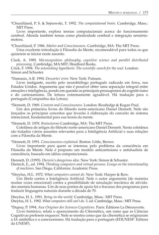 MENTES E MÁQUINAS / 173


*Churchland, P. S. & Sejnowski, T. 1992. The computational brain. Cambridge, Mass.:
   MIT Press.
   Livro importante, explora teorias computacionais acerca do funcionamento
cerebral. Aborda também temas como plasticidade cerebral e integração sensório-
motora.
*Churchland, P. 1986. Matter and Consciousness. Cambridge, MA: The MIT Press.
   Uma excelente introdução à Filosofia da Mente, recomendável para todos os que
quiserem se iniciar neste assunto.
Clark, A. 1989. Microcognition: philosophy, cognitive science and parallel distributed
   processing. Cambridge, MA:MIT/Bradford Books.
Crick, F. 1994. The astonishing hypothesis: The scientific search for the soul. London:
Simon and Schuster.
*Damasio, A.R. 1994. Descartes´error. New York: Putnam.
   Livro instigante, escrito pelo neurobiólogo português radicado em Iowa, nos
Estados Unidos. Argumenta que não é possível obter uma separação integral entre
emoções e inteligência, pondo em questão os principais pressupostos do cognitivismo
e do cartesianismo. De leitura extremamente agradável. Há tradução para o
português (Companhia das Letras).
*Dennett, D. 1969. Content and Consciousness. London: Routledge & Kegan Paul.
    Um dos primeiros livros do filósofo norte-americano Daniel Dennett. Nele são
lançados os principais conceitos que levarão à elaboração do conceito de sistema
intencional, fundamental para sua teoria da mente.
*Dennett, D. 1978. Brainstorms Cambridge, MA: The MIT Press.
   Coletânea de artigos do filósofo norte-americano Daniel Dennett. Nesta coletânea
são tratados vários assuntos relevantes para a Inteligência Artificial e suas relações
com a Filosofia da Mente.
*Dennett, D. 1991. Consciousness explained. Boston: Little, Brown.
    Livro importante para quem se interessa pelo problema da consciência em
Filosofia da Mente. Nele é proposto um modelo anticartesiano e antidualista de
consciência, baseado em idéias computacionais.
Dennett, D. (1995). Darwin’s dangerous idea. New York: Simon & Schuster.
Dietrich, E., ed. 1994. Thinking computers and virtual persons: Essays on the intentionality
   of machines. San Diego, California: Academic Press.
*Dreyfus, H.L. 1972. What computers cannot do. New York: Harper & Row.
   Um libelo contra a Inteligência Artificial. Nele o autor argumenta (de maneira
muitas vezes emocional) contra a possibilidade de simulação mecânica de ativida-
des mentais humanas. Um de seus pontos de apoio foi o fracasso dos programas para
traduzir linguagens naturais durante a década de 70.
Dreyfus, H. L. 1991. Beíng-in-the-world. Cambridge, Mass.: MIT Press.
Dreyfus, H. L. 1992. What computers still can’t do. 3. ed. Cambridge, Mass.: MIT Press.
*Dupuy, P. 1994. Aux Origines des Sciences Cognitives. Paris: Éditions La Découverte.
    Livro histórico, relata o aparecimento da Cibernética, um ramo que as Ciências
Cognitivas preferem esquecer. Nele se mostra como que da cibernética se originaram
a IA simbólica e o conexionismo. Há tradução para o português (EDUNESP. Editora
da UNESP).
 