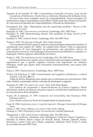 174 / JOÃO DE FERNANDES TEIXEIRA


*Epstein, R. & Carnielli, W. 1989. Computability: Computable Functions, Logic and the
   Foundations of Mathematics. Pacific Grove, California: Wardsworth & Brooks/Cole.
   Um dos livros mais completos acerca de computabilidade. Possui passagens de
matemáticos e lógicos importantes como Hilbert, Gödel onde eles relatam seus pontos
de vista acerca de questões de Computabilidade e Filosofia da Matemática.
Feyerabend, P.K. 1963. “Materialism and the mind-body problem.” Review of Me-
   taphysics 17. 14-29.
Flanagan, O. 1992. Consciousness reconsidered. Cambridge, MA.: MIT Press.
Flanagan, O. 1995. Deconstructing dreams: The spandrels of sleep. Journal of Phi-
   losophy 92, 5-27.
Franklin, S. 1995. Artificial Minds. Cambridge, MA: The MIT Press.
*Fodor, J. 1975. The language of thought. New York: Crowell.
    Livro fundamental para quem se interessa pelo paradigma representacionalista. É
considerado uma espécie de “bíblia” do cognitivismo clássico. Nele se argumenta
pela existência de uma linguagem do pensamento, que procederia através de
computações sucessivas. Esta linguagem do pensamento possibilitaria a cognição e a
linguagem. Oferece algumas dificuldades de leitura.
*Fodor, J. 1983. The modularity of mind. Cambridge, MA: The MIT Press.
    Livro importante para aqueles que se interessam pelo paradigma simbólico. Nele
argumenta-se que o aparato cognitivo humano está organizado em módulos
estanques, sendo que alguns deles funcionam automaticamente, sem passar pela
consciência.
Fodor, J. 1987. Psychosemantics. Cambridge, Mass.: MIT Press.
*Fodor, J.& Pylyshyn, Z. 1988. Connectionism and cognitive architecture: a critical
    analysis. Cognition 28:3-71.
    Artigo de leitura obrigatória para aqueles que se interessam por conexionismo. Nele
estão contidas as principais críticas a este tipo de abordagem à cognição.
*Gardner, H. 1985. The mind’s new science. New York: Basic Books.
    Uma história do surgimento e desenvolvimento da Ciência Cognitiva. Muita
informação, embora de maneira um pouco esparsa, constitui livro importante para se
ter um panorama desta disciplina.
*Garey, M. & Johnson, D. 1979. Computers and Intractability. San Francisco: W.H.
   Freeman and Co.
   Livro clássico acerca da Teoria da Complexidade Computacional.
Giere, R. 1988. Explaining science: A cognitive approach. Chicago: University of Chicago
   Press.
Gleick, J. 1987. Chaos: Making a new science. New York: Viking.
Graham, G. 1993. Philosophy of mind: An introduction. Oxford: Blackwell.
*Haugeland, J. 1981. Mind Design Cambridge, MA, The MIT Press
    Uma das melhores coletâneas sobre Inteligência Artificial, Ciência Cognitiva e
Filosofia da Mente. Reúne artigos de Newell, Simon, Putnam, Dennett, Searle,
Davidson e outros. Uma nova edição, ampliada, intitulada Mind Design II acaba
de ser publicada pela MIT Press.
 