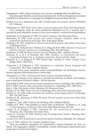 MENTES E MÁQUINAS / 175


*Haugeland, J. 1985. Artificial Intelligence: the very idea, Cambridge MA: The MIT Press.
   Uma discussão filosófica acerca dos potenciais da IA. No livro, Haugeland caracteriza
a GOFAI (ver Glossário) e a concepção de inteligência derivada deste conceito.
Hinton, G. E. & A. Anderson, eds. 1981. Parallel models of associative memory. Hillsdale,
   NJ.: Erlbaum.
*Hofstadter, D. 1979. Gödel, Escher, Bach: An eternal golden braid. New York: Basic Books.
   Livro instigante, trata de vários problemas filosóficos da IA e sustenta que a
questão da auto-referência contém a chave para resolver a maioria destes problemas.
Hofstadter, D. & Dennett, D. 1981. The Mind´s I Sussex: The Harvester Press.
Hofstadter, D. 1995. Fluid concepts and creative analogies: Computer models of the
  fundamental mechanisms of thought. New York: Basic Books.
Holland, J. H. 1975. Adaptation in Natural and Artificial Systems. Ann Arbor: University
  of Michigan Press.
Holland, J. H.; Holyoak, K.J.; Nisbett, R. E; Thagard, P. R. 1986. Induction: Processes of
  inference, learning, and discovery. Cambridge, MA: The MIT Press.
Holtzman, S. 1989. Intelligent decision systems. Reading, MA.: Addison-Wesley.
Holyoak, K. J., & J. A. Barnden, eds. 1994. Advances in connectionist and neural
  computatíonal theory. Vol. 2, Analogical connections. Norwood, NJ.: Ablex.
Holyoak, K. J., & Thagard, P. 1995. Mental leaps: Analogy in creative thought. Cam-
  bridge, Mass.: MIT Press.
*Hopcroft, J. & Ullmann, J. 1979. Introduction to Automata Theory, Languages and
   Computation. New York: Addison Wesley.
   Um dos livros mais completos sobre computabilidade. De abordagem técnica,
oferece algumas dificuldades para o leitor leigo.
*Humphrey, N. 1992. A History of the Mind. London: Chatto & Windus.
   Livro que aborda vários aspectos e questões da Filosofia da Mente. Há tradução
para o português (Editora Campus − Rio de Janeiro).
Jackendoff, R. 1987. Consciousness and the computational mind. Cambridge, MA.: MIT Press.
Keil, F. 1989. Concepts, kinds, and cognitive development. Cambridge, MA.: MIT Press.
Kim, J. 1996. Philosophy of Mind. Boulder, CO: Westview Press.
Kosslyn, S. M. 1980. Image and mind. Cambridge, MA.: Harvard University Press.
Kosslyn, S. M. 1994. Image and brain: the resolution of the imagery debate. Cambridge,
    MA: The MIT Press.
Kosslyn, S. M., & Koenig, O. 1992. Wet mind: The new cognitive neuroscience. New York:
    Free Press.
Langton, C. (ed). 1989. Artificial Life. Reading, MA: Addison-Wesley.
Lashley, K.S. 1951. “The problem of serial order in behavior” in Jeffress, L.A., (ed)
    Cerebral mechanism in behavior. New York, John Wiley & Sons.112-146.
Latour, B., & Woolgar, S. 1986. Laboratory life: The construction of scientific facts.
    Princeton, NJ.: Princeton University Press.
Lenat, D., & Guha, R. 1990. Building large knowledge-based systems. Reading, MA.:
    Addison-Wesley.
Levine, D. S. 1991. Introduction to neural and cognitive modeling. Hillsdale, NJ.: Erlbaum.
*Levy, S. 1992. Artificial Life. London: Jonathan Cape.
     Uma das melhores exposições do surgimento e desenvolvimento da Vida Ar-
tificial. Em linguagem simples e jornalística, contém informações importantes para
quem quer se iniciar neste tópico.
 