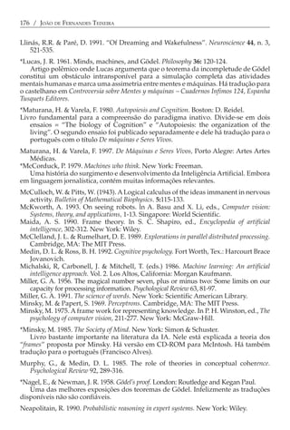 176 / JOÃO DE FERNANDES TEIXEIRA


Llinás, R.R. & Paré, D. 1991. “Of Dreaming and Wakefulness”. Neuroscience 44, n. 3,
    521-535.
*Lucas, J. R. 1961. Minds, machines, and Gödel. Philosophy 36: 120-124.
    Artigo polêmico onde Lucas argumenta que o teorema da incompletude de Gödel
constitui um obstáculo intransponível para a simulação completa das atividades
mentais humanas e marca uma assimetria entre mentes e máquinas. Há tradução para
o castelhano em Controversia sobre Mentes y máquinas − Cuadernos Infimos 124, Espanha
Tusquets Editores.
*Maturana, H. & Varela, F. 1980. Autopoiesis and Cognition. Boston: D. Reidel.
Livro fundamental para a compreensão do paradigma inativo. Divide-se em dois
   ensaios = “The biology of Cognition” e “Autopoiesis: the organization of the
   living”. O segundo ensaio foi publicado separadamente e dele há tradução para o
   português com o título De máquinas e Seres Vivos.
Maturana, H. & Varela, F. 1997. De Máquinas e Seres Vivos, Porto Alegre: Artes Artes
   Médicas.
*McCorduck, P. 1979. Machines who think. New York: Freeman.
   Uma história do surgimento e desenvolvimento da Inteligência Artificial. Embora
em linguagem jornalística, contém muitas informações relevantes.
McCulloch, W. & Pitts, W. (1943). A Logical calculus of the ideas immanent in nervous
   activity. Bulletin of Mathematical Biophysics. 5:115-133.
McKworth, A. 1993. On seeing robots. ln A. Basu and X. Li, eds., Computer vision:
   Systems, theory, and applications, 1-13. Singapore: World Scientific.
Maida, A. S. 1990. Frame theory. ln S. C. Shapiro, ed., Encyclopedia of artificial
   intelligence, 302-312. New York: Wiley.
McClelland, J. L. & Rumelhart, D. E. 1989. Explorations in parallel distributed processing.
   Cambridge, MA: The MIT Press.
Medin, D. L. & Ross, B. H. 1992. Cognitive psychology. Fort Worth, Tex.: Harcourt Brace
   Jovanovich.
Michalski, R, Carbonell, J. & Mitchell, T. (eds.) 1986. Machine learning: An artificial
   intelligence approach. Vol. 2. Los Altos, California: Morgan Kaufmann.
Miller, G. A. 1956. The magical number seven, plus or minus two: Some limits on our
   capacity for processing information. Psychological Review 63, 81-97.
Miller, G. A. 1991. The science of words. New York: Scientific American Library.
Minsky, M. & Papert, S. 1969. Perceptrons. Cambridge, MA: The MIT Press.
Minsky, M. 1975. A frame work for representing knowledge. In P. H. Winston, ed., The
   psychology of computer vision, 211-277. New York: McGraw-Hill.
*Minsky, M. 1985. The Society of Mind. New York: Simon & Schuster.
    Livro bastante importante na literatura da IA. Nele está explicada a teoria dos
“frames” proposta por Minsky. Há versão em CD-ROM para McIntosh. Há também
tradução para o português (Francisco Alves).
Murphy, G., & Medin, D. L. 1985. The role of theories in conceptual coherence.
  Psychological Review 92, 289-316.
*Nagel, E., & Newman, J. R. 1958. Gödel’s proof. London: Routledge and Kegan Paul.
   Uma das melhores exposições dos teoremas de Gödel. Infelizmente as traduções
disponíveis não são confiáveis.
Neapolitain, R. 1990. Probabilistic reasoning in expert systems. New York: Wiley.
 