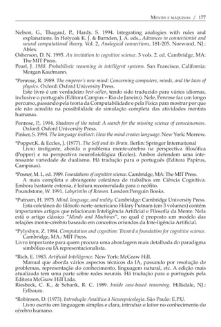 MENTES E MÁQUINAS / 177


Nelson, G., Thagard, P., Hardy. S. 1994. lntegrating analogies with rules and
   explanations. ln Holyoak K. J. & Barnden, J. A. eds., Advances in connectionist and
   neural computational theory. Vol. 2, Analogical connections, 181-205. Norwood, NJ.:
   Ablex.
Osherson, D. N. 1995. An invitation to cognitive science. 3 vols. 2. ed. Cambridge, MA:
   The MIT Press.
Pearl, J. 1988. Probabilistic reasoning in intelligent systems. San Francisco, California:
   Morgan Kaufmann.
*Penrose, R. 1989. The emperor’s new mind: Concerning computers, minds, and the laws of
    physics. Oxford: Oxford University Press.
    Este livro é um verdadeiro best-seller, tendo sido traduzido para vários idiomas,
inclusive o português (Editora Campus − Rio de Janeiro). Nele, Penrose faz um longo
percurso, passando pela teoria da Computabilidade e pela Física para mostrar por que
ele não acredita na possibilidade de simulação completa das atividades mentais
humanas.
Penrose, P,. 1994. Shadows of the mind: A search for the missing science of consciousness.
   Oxford: Oxford University Press.
Pinker, S. 1994. The language ínstinct: How the mind creates language. New York: Morrow.
*Popper,K. & Eccles, J. (1977). The Self and its Brain. Berlin: Springer International
   Livro instigante, aborda o problema mente-cérebro na perspectiva filosófica
(Popper) e na perspectiva neurofisiológica (Eccles). Ambos defendem uma inte-
ressante variedade de dualismo. Há tradução para o português (Editora Papirus,
Campinas).
*Posner, M. I., ed. 1989. Foundations of cognitive science. Cambridge, MA: The MIT Press.
   A mais completa e abrangente coletânea de trabalhos em Ciência Cognitiva.
Embora bastante extensa, é leitura recomendada para o neófito.
Poundstone, W. 1991. Labyrinths of Reason. London:Penguin Books.
*Putnam, H. 1975. Mind, language, and reality. Cambridge: Cambridge University Press.
    Esta coletânea do filósofo norte-americano Hilary Putnam (em 3 volumes) contém
importantes artigos que relacionam Inteligência Artificial e Filosofia da Mente. Nela
está o artigo clássico “Minds and Machines”, no qual é proposto um modelo das
relações mente-cérebro baseado em conceitos oriundos da Inte-ligência Artificial.
*Pylyshyn, Z. 1984. Computation and cognition: Toward a foundation for cognitive science.
   Cambridge, MA.: MIT Press.
Livro importante para quem procura uma abordagem mais detalhada do paradigma
   simbólico ou IA representacionalista.
*Rich, E. 1983. Artificial Intelligence. New York: McGraw Hill.
   Manual que aborda vários aspectos técnicos da IA, passando por resolução de
problemas, representação do conhecimento, linguagem natural, etc. A edição mais
atualizada tem uma parte sobre redes neurais. Há tradução para o português pela
Editora McGraw Hill Ltda.
Riesbeck, C. K., & Schank, R. C. 1989. Inside case-based reasoning. Hillsdale, NJ.:
   Erlbaum.
*Robinson, D. (1973). Introdução Analítica à Neuropsicologia. São Paulo: E.P.U.
   Livro escrito em linguagem simples e clara, introduz o leitor no conhecimento do
cérebro humano.
 