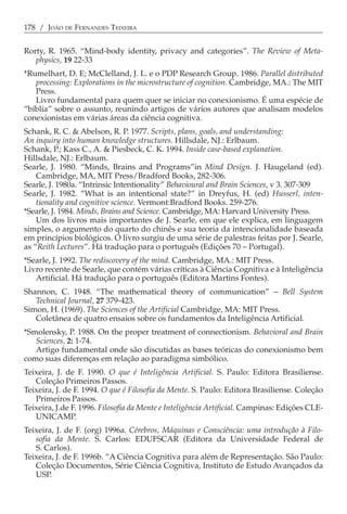 178 / JOÃO DE FERNANDES TEIXEIRA


Rorty, R. 1965. “Mind-body identity, privacy and categories”. The Review of Meta-
   physics, 19 22-33
*Rumelhart, D. E; McClelland, J. L. e o PDP Research Group. 1986. Parallel distributed
   processing: Explorations in the microstructure of cognition. Cambridge, MA.: The MIT
   Press.
   Livro fundamental para quem quer se iniciar no conexionismo. É uma espécie de
“bíblia” sobre o assunto, reunindo artigos de vários autores que analisam modelos
conexionistas em várias áreas da ciência cognitiva.
Schank, R. C. & Abelson, R. P. 1977. Scripts, plans, goals, and understanding:
An inquiry into human knowledge structures. Hillsdale, NJ.: Erlbaum.
Schank, P.; Kass C., A. & Piesbeck, C. K. 1994. Inside case-based explanation.
Hillsdale, NJ.: Erlbaum.
Searle, J. 1980. “Minds, Brains and Programs”in Mind Design. J. Haugeland (ed).
    Cambridge, MA, MIT Press/Bradford Books, 282-306.
Searle, J. 1980a. “Intrinsic Intentionality” Behavioural and Brain Sciences, v 3. 307-309
Searle, J. 1982. “What is an intentional state?” in Dreyfus, H. (ed) Husserl, inten-
    tionality and cognitive science. Vermont:Bradford Books. 259-276.
*Searle, J. 1984. Minds, Brains and Science. Cambridge, MA: Harvard University Press.
    Um dos livros mais importantes de J. Searle, em que ele explica, em linguagem
simples, o argumento do quarto do chinês e sua teoria da intencionalidade baseada
em princípios biológicos. O livro surgiu de uma série de palestras feitas por J. Searle,
as “Reith Lectures”. Há tradução para o português (Edições 70 − Portugal).
*Searle, J. 1992. The rediscovery of the mind. Cambridge, MA.: MIT Press.
Livro recente de Searle, que contém várias críticas à Ciência Cognitiva e à Inteligência
   Artificial. Há tradução para o português (Editora Martins Fontes).
Shannon, C. 1948. “The mathematical theory of communication” − Bell System
   Technical Journal, 27 379-423.
Simon, H. (1969). The Sciences of the Artificial Cambridge, MA: MIT Press.
   Coletânea de quatro ensaios sobre os fundamentos da Inteligência Artificial.
*Smolensky, P. 1988. On the proper treatment of connectionism. Behavioral and Brain
   Sciences, 2: 1-74.
   Artigo fundamental onde são discutidas as bases teóricas do conexionismo bem
como suas diferenças em relação ao paradigma simbólico.
Teixeira, J. de F. 1990. O que é Inteligência Artificial. S. Paulo: Editora Brasiliense.
   Coleção Primeiros Passos.
Teixeira, J. de F. 1994. O que é Filosofia da Mente. S. Paulo: Editora Brasiliense. Coleção
   Primeiros Passos.
Teixeira, J.de F. 1996. Filosofia da Mente e Inteligência Artificial. Campinas: Edições CLE-
   UNICAMP.
Teixeira, J. de F. (org) 1996a. Cérebros, Máquinas e Consciência: uma introdução à Filo-
   sofia da Mente. S. Carlos: EDUFSCAR (Editora da Universidade Federal de
   S. Carlos).
Teixeira, J. de F. 1996b. “A Ciência Cognitiva para além de Representação. São Paulo:
   Coleção Documentos, Série Ciência Cognitiva, Instituto de Estudo Avançados da
   USP.
 