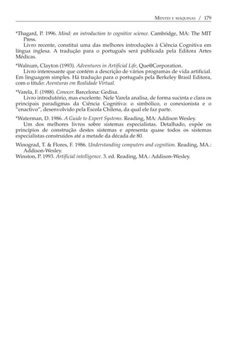 MENTES E MÁQUINAS / 179


*Thagard, P. 1996. Mind: an introduction to cognitive science. Cambridge, MA: The MIT
    Press.
    Livro recente, constitui uma das melhores introduções à Ciência Cognitiva em
língua inglesa. A tradução para o português será publicada pela Editora Artes
Médicas.
*Walnum, Clayton (1993). Adventures in Artificial Life, Que@Corporation.
   Livro interessante que contém a descrição de vários programas de vida artificial.
Em linguagem simples. Há tradução para o português pela Berkeley Brasil Editora,
com o título: Aventuras em Realidade Virtual.
*Varela, F. (1988). Conocer. Barcelona: Gedisa.
   Livro introdutório, mas excelente. Nele Varela analisa, de forma sucinta e clara os
principais paradigmas da Ciência Cognitiva: o simbólico, o conexionista e o
“enactivo”, desenvolvido pela Escola Chilena, da qual ele faz parte.
*Waterman, D. 1986. A Guide to Expert Systems. Reading, MA: Addison Wesley.
   Um dos melhores livros sobre sistemas especialistas. Detalhado, expõe os
princípios de construção destes sistemas e apresenta quase todos os sistemas
especialistas construídos até a metade da década de 80.
Winograd, T. & Flores, F. 1986. Understanding computers and cognition. Reading, MA.:
  Addison-Wesley.
Winston, P. 1993. Artificial intelligence. 3. ed. Reading, MA.: Addison-Wesley.
 