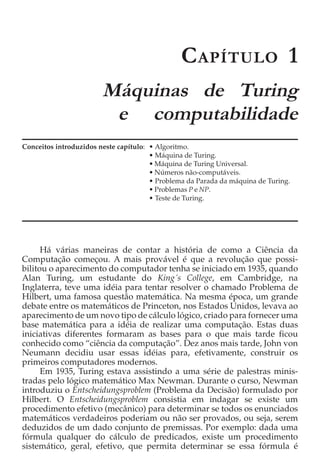 C APÍTULO 1
                        Máquinas de Turing
                         e computabilidade
Conceitos introduzidos neste capítulo: • Algoritmo.
                                       • Máquina de Turing.
                                       • Máquina de Turing Universal.
                                       • Números não-computáveis.
                                       • Problema da Parada da máquina de Turing.
                                       • Problemas P e NP.
                                       • Teste de Turing.




      Há várias maneiras de contar a história de como a Ciência da
Computação começou. A mais provável é que a revolução que possi-
bilitou o aparecimento do computador tenha se iniciado em 1935, quando
Alan Turing, um estudante do King´s College, em Cambridge, na
Inglaterra, teve uma idéia para tentar resolver o chamado Problema de
Hilbert, uma famosa questão matemática. Na mesma época, um grande
debate entre os matemáticos de Princeton, nos Estados Unidos, levava ao
aparecimento de um novo tipo de cálculo lógico, criado para fornecer uma
base matemática para a idéia de realizar uma computação. Estas duas
iniciativas diferentes formaram as bases para o que mais tarde ficou
conhecido como “ciência da computação”. Dez anos mais tarde, John von
Neumann decidiu usar essas idéias para, efetivamente, construir os
primeiros computadores modernos.
      Em 1935, Turing estava assistindo a uma série de palestras minis-
tradas pelo lógico matemático Max Newman. Durante o curso, Newman
introduziu o Entscheidungsproblem (Problema da Decisão) formulado por
Hilbert. O Entscheidungsproblem consistia em indagar se existe um
procedimento efetivo (mecânico) para determinar se todos os enunciados
matemáticos verdadeiros poderiam ou não ser provados, ou seja, serem
deduzidos de um dado conjunto de premissas. Por exemplo: dada uma
fórmula qualquer do cálculo de predicados, existe um procedimento
sistemático, geral, efetivo, que permita determinar se essa fórmula é
 