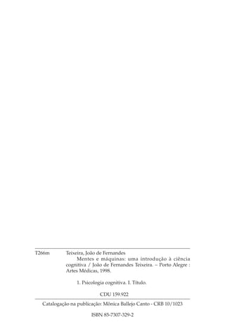 T266m       Teixeira, João de Fernandes
                 Mentes e máquinas: uma introdução à ciência
            cognitiva / João de Fernandes Teixeira. − Porto Alegre :
            Artes Médicas, 1998.

                1. Psicologia cognitiva. I. Título.

                           CDU 159.922
  Catalogação na publicação: Mônica Ballejo Canto - CRB 10/1023

                       ISBN 85-7307-329-2
 