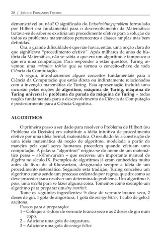 20 / JOÃO DE FERNANDES TEIXEIRA


demonstrável ou não? O significado do Entscheidungsproblem formulado
por Hilbert era fundamental para o desenvolvimento da Matemática:
tratava-se de saber se existiria um procedimento efetivo para a solução de
todos os problemas matemáticos pertencentes a classes amplas mas bem
definidas.
     Ora, a grande dificuldade é que não havia, então, uma noção clara do
que significava “procedimento efetivo”. Após milhares de anos de his-
tória da Matemática, não se sabia o que era um algoritmo e tampouco o
que era uma computação. Para responder a estas questões, Turing in-
ventou uma máquina teórica que se tornou o conceito-chave de toda
Ciência da Computação.
     A seguir, introduziremos alguns conceitos fundamentais para a
Ciência da Computação que estão direta ou indiretamente relacionados
com a invenção matemática de Turing. Esta apresentação incluirá uma
incursão pelas noções de algoritmo, máquina de Turing, máquina de
Turing universal e problema da parada da máquina de Turing − todas
noções fundamentais para o desenvolvimento da Ciência da Computação
e posteriormente para a Ciência Cognitiva.


ALGORITMOS

     O primeiro passo a ser dado para resolver o Problema de Hilbert (ou
Problema da Decisão) era substituir a idéia intuitiva de procedimento
efetivo por uma idéia formal, matemática. O resultado foi a construção de
uma idéia matemática da noção de algoritmo, modelada a partir da
maneira pela qual seres humanos procedem quando efetuam uma
computação. A palavra “algoritmo” origina-se do nome de um matemá-
tico persa − al-Khowarizm − que escreveu um importante manual de
álgebra no século IX. Exemplos de algoritmos já eram conhecidos muito
antes do livro de al-Khowarizm, designando sempre a idéia de um
procedimento sistemático. Seguindo esta tradição, Turing concebeu um
algoritmo como sendo um processo ordenado por regras, que diz como se
deve proceder para resolver um determinado problema. Um algoritmo é,
pois, uma receita para se fazer alguma coisa. Tomemos como exemplo um
algoritmo para preparar um dry martini:
     Tome os seguintes ingredientes: ½ dose de vermute branco seco, 2
doses de gin, 1 gota de angostura, 1 gota de orange bitter, 1 cubo de gelo,1
azeitona.
     Passos para a preparação:
     1 − Coloque a ½ dose de vermute branco seco e as 2 doses de gin num
         copo.
     2 − Adicione uma gota de angostura.
     3 − Adicione uma gota de orange bitter.
 
