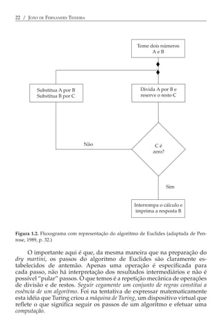 22 / JOÃO DE FERNANDES TEIXEIRA




                                                    Tome dois números
                                                          AeB




         Substitua A por B                            Divida A por B e
         Substitua B por C                            reserve o resto C




                              Não                           Cé
                                                           zero?




                                                                   Sim


                                                   Interrompa o cálculo e
                                                    imprima a resposta B



Figura 1.2. Fluxograma com representação do algoritmo de Euclides (adaptada de Pen-
rose, 1989, p. 32.)

     O importante aqui é que, da mesma maneira que na preparação do
dry martini, os passos do algoritmo de Euclides são claramente es-
tabelecidos de antemão. Apenas uma operação é especificada para
cada passo, não há interpretação dos resultados intermediários e não é
possível “pular” passos. O que temos é a repetição mecânica de operações
de divisão e de restos. Seguir cegamente um conjunto de regras constitui a
essência de um algoritmo. Foi na tentativa de expressar matematicamente
esta idéia que Turing criou a máquina de Turing, um dispositivo virtual que
reflete o que significa seguir os passos de um algoritmo e efetuar uma
computação.
 