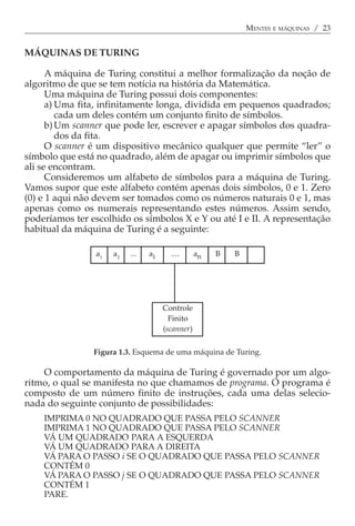 MENTES E MÁQUINAS / 23


MÁQUINAS DE TURING

      A máquina de Turing constitui a melhor formalização da noção de
algoritmo de que se tem notícia na história da Matemática.
      Uma máquina de Turing possui dois componentes:
      a) Uma fita, infinitamente longa, dividida em pequenos quadrados;
         cada um deles contém um conjunto finito de símbolos.
      b) Um scanner que pode ler, escrever e apagar símbolos dos quadra-
         dos da fita.
      O scanner é um dispositivo mecânico qualquer que permite “ler” o
símbolo que está no quadrado, além de apagar ou imprimir símbolos que
ali se encontram.
      Consideremos um alfabeto de símbolos para a máquina de Turing.
Vamos supor que este alfabeto contém apenas dois símbolos, 0 e 1. Zero
(0) e 1 aqui não devem ser tomados como os números naturais 0 e 1, mas
apenas como os numerais representando estes números. Assim sendo,
poderíamos ter escolhido os símbolos X e Y ou até I e II. A representação
habitual da máquina de Turing é a seguinte:

                 a1   a2   ...   ai     ....      an   B   B




                                      Controle
                                        Finito
                                      (scanner)

                Figura 1.3. Esquema de uma máquina de Turing.

    O comportamento da máquina de Turing é governado por um algo-
ritmo, o qual se manifesta no que chamamos de programa. O programa é
composto de um número finito de instruções, cada uma delas selecio-
nada do seguinte conjunto de possibilidades:
    IMPRIMA 0 NO QUADRADO QUE PASSA PELO SCANNER
    IMPRIMA 1 NO QUADRADO QUE PASSA PELO SCANNER
    VÁ UM QUADRADO PARA A ESQUERDA
    VÁ UM QUADRADO PARA A DIREITA
    VÁ PARA O PASSO i SE O QUADRADO QUE PASSA PELO SCANNER
    CONTÉM 0
    VÁ PARA O PASSO j SE O QUADRADO QUE PASSA PELO SCANNER
    CONTÉM 1
    PARE.
 