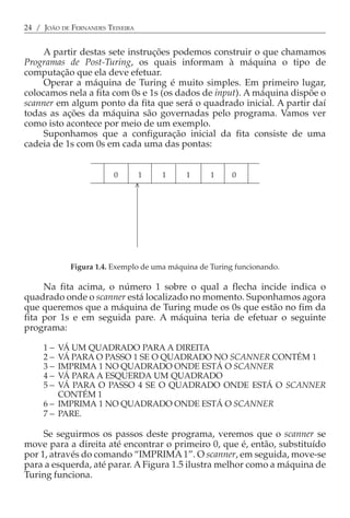 24 / JOÃO DE FERNANDES TEIXEIRA


     A partir destas sete instruções podemos construir o que chamamos
Programas de Post-Turing, os quais informam à máquina o tipo de
computação que ela deve efetuar.
     Operar a máquina de Turing é muito simples. Em primeiro lugar,
colocamos nela a fita com 0s e 1s (os dados de input). A máquina dispõe o
scanner em algum ponto da fita que será o quadrado inicial. A partir daí
todas as ações da máquina são governadas pelo programa. Vamos ver
como isto acontece por meio de um exemplo.
     Suponhamos que a configuração inicial da fita consiste de uma
cadeia de 1s com 0s em cada uma das pontas:


                         0        1   1     1      1     0
                              <




             Figura 1.4. Exemplo de uma máquina de Turing funcionando.

     Na fita acima, o número 1 sobre o qual a flecha incide indica o
quadrado onde o scanner está localizado no momento. Suponhamos agora
que queremos que a máquina de Turing mude os 0s que estão no fim da
fita por 1s e em seguida pare. A máquina teria de efetuar o seguinte
programa:

     1−  VÁ UM QUADRADO PARA A DIREITA
     2−  VÁ PARA O PASSO 1 SE O QUADRADO NO SCANNER CONTÉM 1
     3−  IMPRIMA 1 NO QUADRADO ONDE ESTÁ O SCANNER
     4−  VÁ PARA A ESQUERDA UM QUADRADO
     5−  VÁ PARA O PASSO 4 SE O QUADRADO ONDE ESTÁ O SCANNER
         CONTÉM 1
     6 − IMPRIMA 1 NO QUADRADO ONDE ESTÁ O SCANNER
     7 − PARE.

     Se seguirmos os passos deste programa, veremos que o scanner se
move para a direita até encontrar o primeiro 0, que é, então, substituído
por 1, através do comando “IMPRIMA 1”. O scanner, em seguida, move-se
para a esquerda, até parar. A Figura 1.5 ilustra melhor como a máquina de
Turing funciona.
 