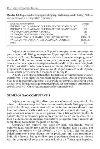 26 / JOÃO DE FERNANDES TEIXEIRA


Quadro 1.1. Esquema de código para a linguagem da máquina de Turing. Note-se
que os passos 5 e 6 comportam repetições

   Enunciado do Programa                                          Código
   IMPRIMA 0 NO QUADRADO QUE ESTÁ SENDO “SCANNEADO”                 000
   IMPRIMA 1 NO QUADRADO QUE ESTÁ SENDO “SCANNEADO”                 001
   VÁ UM QUADRADO PARA A DIREITA                                    010
   VÁ UM QUADRADO PARA A ESQUERDA                                   011
   VÁ PARA O PASSO i SE O ATUAL QUADRADO CONTÉM 0                10100...01
   VÁ PARA O PASSO j SE O ATUAL QUADRADO CONTÉM 1                11011...10
   PARE                                                             100


     Vejamos como isto funciona. Suponhamos que temos um programa
para máquina de Turing, o programa P, que especifica uma determinada
máquina de Turing. Tudo o que temos de fazer é escrever este programa P
na fita da MTU, junto com os dados (input) sobre os quais o programa P
deve efetuar operações. Daqui para a frente, a MTU vai simular a ação de
P sobre os dados, não haverá mais nenhuma diferença entre rodar o
programa P na máquina original ou na MTU que simula P. A MTU pode,
assim, imitar perfeitamente a máquina de Turing P.
     A MTU é um objeto matemático formal: sua invenção permite saber,
exatamente, o que significa computar alguma coisa. Daí sua importância.
Mas aqui aparece uma questão: o que pode ser computado a partir deste
dispositivo? Será que qualquer número pode ser computado utilizando-se
este dispositivo? Ou haverá números não-computáveis?


NÚMEROS NÃO-COMPUTÁVEIS

      Vejamos o que significa dizer que um número é computável. Um
número inteiro n é computável se existe uma máquina de Turing que possa
produzi-lo. Ou seja, um número n é computável se, começando com uma
fita contendo apenas 0s, existe um programa de máquina de Turing que
pára após um número finito de passos, com a fita contendo tantos 1s
quantos forem necessários para representar n. O resto da fita conterá 0s.
Esta é a definição de número computável de acordo com o modelo de
computação baseado na máquina de Turing.
      Computar um número real pode ser mais complicado. Muitos
números reais contêm um número infinito de dígitos. Este é o caso, por
exemplo, do número π = 3.14159265.... , √ 3 = 1, 732.... Eles continuam
indefinidamente e seus dígitos nunca produzem um ciclo repetitivo e
finito de números. Isto quer dizer que só podemos chamar um número
real de computável se existir uma máquina de Turing que imprima,
 