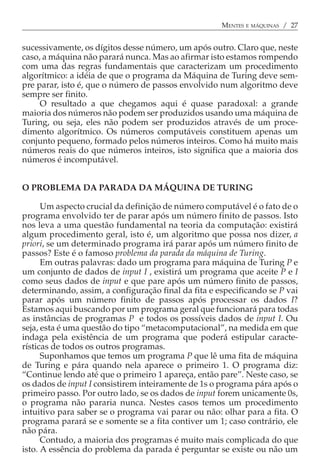 MENTES E MÁQUINAS / 27


sucessivamente, os dígitos desse número, um após outro. Claro que, neste
caso, a máquina não parará nunca. Mas ao afirmar isto estamos rompendo
com uma das regras fundamentais que caracterizam um procedimento
algorítmico: a idéia de que o programa da Máquina de Turing deve sem-
pre parar, isto é, que o número de passos envolvido num algoritmo deve
sempre ser finito.
     O resultado a que chegamos aqui é quase paradoxal: a grande
maioria dos números não podem ser produzidos usando uma máquina de
Turing, ou seja, eles não podem ser produzidos através de um proce-
dimento algorítmico. Os números computáveis constituem apenas um
conjunto pequeno, formado pelos números inteiros. Como há muito mais
números reais do que números inteiros, isto significa que a maioria dos
números é incomputável.


O PROBLEMA DA PARADA DA MÁQUINA DE TURING

      Um aspecto crucial da definição de número computável é o fato de o
programa envolvido ter de parar após um número finito de passos. Isto
nos leva a uma questão fundamental na teoria da computação: existirá
algum procedimento geral, isto é, um algoritmo que possa nos dizer, a
priori, se um determinado programa irá parar após um número finito de
passos? Este é o famoso problema da parada da máquina de Turing.
      Em outras palavras: dado um programa para máquina de Turing P e
um conjunto de dados de input I , existirá um programa que aceite P e I
como seus dados de input e que pare após um número finito de passos,
determinando, assim, a configuração final da fita e especificando se P vai
parar após um número finito de passos após processar os dados I?
Estamos aqui buscando por um programa geral que funcionará para todas
as instâncias de programas P e todos os possíveis dados de input I. Ou
seja, esta é uma questão do tipo “metacomputacional”, na medida em que
indaga pela existência de um programa que poderá estipular caracte-
rísticas de todos os outros programas.
      Suponhamos que temos um programa P que lê uma fita de máquina
de Turing e pára quando nela aparece o primeiro 1. O programa diz:
“Continue lendo até que o primeiro 1 apareça, então pare”. Neste caso, se
os dados de input I consistirem inteiramente de 1s o programa pára após o
primeiro passo. Por outro lado, se os dados de input forem unicamente 0s,
o programa não pararia nunca. Nestes casos temos um procedimento
intuitivo para saber se o programa vai parar ou não: olhar para a fita. O
programa parará se e somente se a fita contiver um 1; caso contrário, ele
não pára.
      Contudo, a maioria dos programas é muito mais complicada do que
isto. A essência do problema da parada é perguntar se existe ou não um
 
