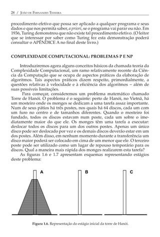 28 / JOÃO DE FERNANDES TEIXEIRA


procedimento efetivo que possa ser aplicado a qualquer programa e seus
dados e que nos permita saber, a priori, se o programa vai parar ou não. Em
1936, Turing demonstrou que não existe tal procedimento efetivo. (O leitor
que se interessar por saber como Turing fez esta demonstração poderá
consultar o APÊNDICE A no final deste livro.)


COMPLEXIDADE COMPUTACIONAL: PROBLEMAS P E NP

     Introduziremos agora alguns conceitos básicos da chamada teoria da
Complexidade Computacional, um ramo relativamente recente da Ciên-
cia da Computação que se ocupa de aspectos práticos da elaboração de
algoritmos. Tais aspectos práticos dizem respeito, primordialmente, a
questões relativas à velocidade e à eficiência dos algoritmos − além de
suas possíveis limitações.
      Para começar, consideremos um problema matemático chamado
Torre de Hanói. O problema é o seguinte: perto de Hanói, no Vietnã, há
um mosteiro onde os monges se dedicam a uma tarefa assaz importante.
Num de seus pátios há três postes, nos quais há 64 discos, cada um com
um furo no centro e de tamanhos diferentes. Quando o mosteiro foi
fundado, todos os discos estavam num poste, cada um sobre o ime-
diatamente maior do que ele. Os monges têm uma tarefa a executar:
deslocar todos os discos para um dos outros postes. Apenas um único
disco pode ser deslocado por vez e os demais discos deverão estar em um
dos postes. Além disso, em nenhum momento durante a transferência um
disco maior poderá ser colocado em cima de um menor que ele. O terceiro
poste pode ser utilizado como um lugar de repouso temporário para os
discos. Qual a maneira mais rápida dos monges realizarem esta tarefa?
     As figuras 1.6 e 1.7 apresentam esquemas representando estágios
deste problema:


                  A                            B                               C




                       .
             Figura 1.6. Representação do estágio inicial da torre de Hanói.
 