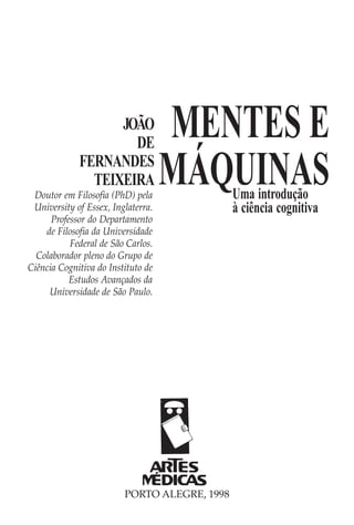 JOÃO
                     DE
                                    MENTES E
             FERNANDES
               TEIXEIRA
 Doutor em Filosofia (PhD) pela
                                    MÁQUINAS  Uma introdução
 University of Essex, Inglaterra.             à ciência cognitiva
      Professor do Departamento
    de Filosofia da Universidade
           Federal de São Carlos.
  Colaborador pleno do Grupo de
Ciência Cognitiva do Instituto de
           Estudos Avançados da
     Universidade de São Paulo.




                         PORTO ALEGRE, 1998
 