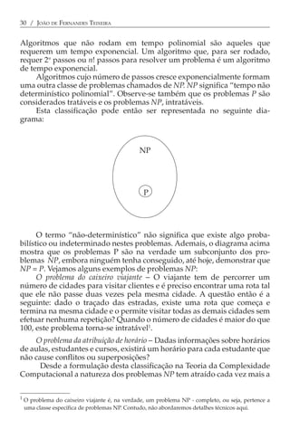 30 / JOÃO DE FERNANDES TEIXEIRA


Algoritmos que não rodam em tempo polinomial são aqueles que
requerem um tempo exponencial. Um algoritmo que, para ser rodado,
requer 2n passos ou n! passos para resolver um problema é um algoritmo
de tempo exponencial.
     Algoritmos cujo número de passos cresce exponencialmente formam
uma outra classe de problemas chamados de NP. NP significa “tempo não
determinístico polinomial”. Observe-se também que os problemas P são
considerados tratáveis e os problemas NP, intratáveis.
     Esta classificação pode então ser representada no seguinte dia-
grama:



                                               NP




                                                 P




      O termo “não-determinístico” não significa que existe algo proba-
bilístico ou indeterminado nestes problemas. Ademais, o diagrama acima
mostra que os problemas P são na verdade um subconjunto dos pro-
blemas NP, embora ninguém tenha conseguido, até hoje, demonstrar que
NP = P. Vejamos alguns exemplos de problemas NP:
      O problema do caixeiro viajante − O viajante tem de percorrer um
número de cidades para visitar clientes e é preciso encontrar uma rota tal
que ele não passe duas vezes pela mesma cidade. A questão então é a
seguinte: dado o traçado das estradas, existe uma rota que começa e
termina na mesma cidade e o permite visitar todas as demais cidades sem
efetuar nenhuma repetição? Quando o número de cidades é maior do que
100, este problema torna-se intratável1.
    O problema da atribuição de horário − Dadas informações sobre horários
de aulas, estudantes e cursos, existirá um horário para cada estudante que
não cause conflitos ou superposições?
      Desde a formulação desta classificação na Teoria da Complexidade
Computacional a natureza dos problemas NP tem atraído cada vez mais a

1
    O problema do caixeiro viajante é, na verdade, um problema NP - completo, ou seja, pertence a
    uma classe específica de problemas NP. Contudo, não abordaremos detalhes técnicos aqui.
 