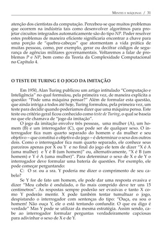 MENTES E MÁQUINAS / 31


atenção dos cientistas da computação. Percebeu-se que muitos problemas
que ocorrem na indústria tais como desenvolver algoritmos para pro-
jetar circuitos integrados automaticamente são do tipo NP. Poder resolver
estes problemas de maneira eficiente significaria encontrar a chave para
uma porção de “quebra-cabeças” que atormentam a vida prática de
muitas pessoas, como, por exemplo, gerar ou decifrar códigos de segu-
rança de agências militares governamentais. Voltaremos a falar de pro-
blemas P e NP, bem como da Teoria da Complexidade Computacional
no Capítulo 4.



O TESTE DE TURING E O JOGO DA IMITAÇÃO

     Em 1950, Alan Turing publicou um artigo intitulado “Computação e
Inteligência” no qual formulou, pela primeira vez, de maneira explícita a
questão: “Pode uma máquina pensar?” Além de formular esta questão,
que ainda intriga a todos até hoje, Turing formulou, pela primeira vez, um
teste para decidir quando poderíamos dizer que uma máquina pensa. Este
teste ou critério geral ficou conhecido como teste de Turing, o qual se baseia
no que ele chamava de “jogo da imitação”.
     O jogo da imitação envolve três pessoas, uma mulher (A), um ho-
mem (B) e um interrogador (C), que pode ser de qualquer sexo. O in-
terrogador fica num quarto separado do homem e da mulher e seu
objetivo − que constitui o objetivo do jogo − é determinar o sexo dos outros
dois. Como o interrogador fica num quarto separado, ele conhece seus
parceiros apenas por X ou Y e no final do jogo ele tem de dizer “X é A
(uma mulher) e Y é B (um homem)” ou, alternativamente, “X é B (um
homem) e Y é A (uma mulher)”. Para determinar o sexo de X e de Y o
interrogador deve formular uma bateria de questões. Por exemplo, ele
pode começar perguntando:
     C: O sr. ou a sra. Y poderia me dizer o comprimento de seu ca-
belo?
     Se Y for de fato um homem, ele pode dar uma resposta evasiva e
dizer “Meu cabelo é ondulado, o fio mais comprido deve ter uns 15
centímetros”. As respostas sempre poderão ser evasivas e tanto X co-
mo Y poderão mentir. X pode também tentar tumultuar o jogo,
despistando o interrogador com sentenças do tipo: “Ouça, eu sou o
homem! Não ouça Y, ele o está tentando confundir. O que eu digo é
verdade” Mas Y pode se utilizar da mesma estratégia. Assim sendo, ca-
be ao interrogador formular perguntas verdadeiramente capciosas
para adivinhar o sexo de X e de Y.
 