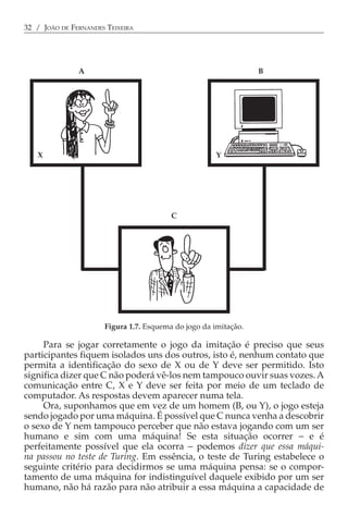 32 / JOÃO DE FERNANDES TEIXEIRA




               A                                                 B




   X                                                  Y




                                         C




                      Figura 1.7. Esquema do jogo da imitação.

     Para se jogar corretamente o jogo da imitação é preciso que seus
participantes fiquem isolados uns dos outros, isto é, nenhum contato que
permita a identificação do sexo de X ou de Y deve ser permitido. Isto
significa dizer que C não poderá vê-los nem tampouco ouvir suas vozes. A
comunicação entre C, X e Y deve ser feita por meio de um teclado de
computador. As respostas devem aparecer numa tela.
     Ora, suponhamos que em vez de um homem (B, ou Y), o jogo esteja
sendo jogado por uma máquina. É possível que C nunca venha a descobrir
o sexo de Y nem tampouco perceber que não estava jogando com um ser
humano e sim com uma máquina! Se esta situação ocorrer − e é
perfeitamente possível que ela ocorra − podemos dizer que essa máqui-
na passou no teste de Turing. Em essência, o teste de Turing estabelece o
seguinte critério para decidirmos se uma máquina pensa: se o compor-
tamento de uma máquina for indistinguível daquele exibido por um ser
humano, não há razão para não atribuir a essa máquina a capacidade de
 