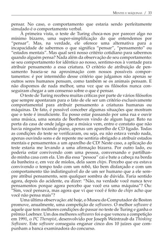 MENTES E MÁQUINAS / 33


pensar. No caso, o comportamento que estaria sendo perfeitamente
simulado é o comportamento verbal.
     À primeira vista, o teste de Turing choca-nos por parecer algo no
mínimo bizarro, uma super-simplificação do que entendemos por
“pensar”. Mas, na verdade, ele oferece uma alternativa para a
incapacidade de sabermos o que significa “pensar”, “pensamento” ou
“estados mentais”. Mas qual será nosso critério cotidiano para sabermos
quando alguém pensa? Nada além da observação de seu comportamento:
se seu comportamento for idêntico ao nosso, sentimo-nos à vontade para
atribuir pensamento a essa criatura. O critério de atribuição de pen-
samento baseia-se na aproximação com nossos possíveis compor-
tamentos: é por intermédio desse critério que julgamos não apenas se
outros seres humanos pensam, como também se os animais pensam. E
não dispomos de nada melhor, uma vez que os filósofos nunca con-
seguiram chegar a um consenso sobre o que é pensar.
     O teste de Turing recebeu muitas críticas por parte de vários filósofos
que sempre apontaram para o fato de ele ser um critério exclusivamente
comportamental para atribuir pensamento a criaturas humanas ou
máquinas. De fato, é possível conceber algumas situações que mostram
que o teste é insuficiente. Eu posso estar passando por uma rua e ouvir
uma música, uma sonata de Beethoven vindo de algum lugar. Bato na
porta da casa de onde julgo que a música vem, entro e constato que não
havia ninguém tocando piano, apenas um aparelho de CD ligado. Todas
as condições do teste se verificaram, ou seja, eu não estava vendo nada,
apenas ouvindo sons e de repente me sentiria obrigado a atribuir estados
mentais e pensamentos a um aparelho de CD! Neste caso, a aplicação do
teste estaria me levando a uma afirmação bizarra. Por outro lado, eu
poderia estar convivendo com uma pessoa, conversando e partilhan-
do minha casa com ela. Um dia essa “pessoa” cai e bate a cabeça na borda
da banheira e, em vez de miolos, dela saem chips. Percebo que eu estava
convivendo o tempo todo com um robô, tão bem disfarçado e com um
comportamento tão indistinguível do de um ser humano que a ele sem-
pre atribuí pensamento, sem qualquer sombra de dúvida. Faria sentido
agora, depois do acidente, eu dizer: “Não, na verdade você nunca teve
pensamentos porque agora percebo que você era uma máquina”? Ou:
“Sim, você pensava, mas agora que vi que você é feito de chips acho que
você não pensa mais”?
     Uma última observação: até hoje, o Museu do Computador de Boston
promove, anualmente, uma competição de softwares. O melhor software é
aquele que tem melhores condições de passar no teste de Turing e ganha o
prêmio Loebner. Um dos melhores softwares foi o que venceu a competição
em 1991, o PC Therapist, desenvolvido por Joseph Weintraub da Thinking
Software. Este software conseguiu enganar cinco dos 10 juízes que com-
punham a banca examinadora do concurso.
 
