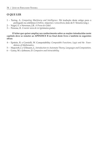 34 / JOÃO DE FERNANDES TEIXEIRA


O QUE LER

1 − Turing, A. Computing Machinery and Intelligence. Há tradução deste artigo para o
      português na coletânea Cérebros, máquinas e consciência, João de F. Teixeira (org.).
2 − Nagel, E. e Newman, J.R. A Prova de Gödel.
3 − Penrose, R. A mente nova do rei (primeira parte).

     O leitor que quiser ampliar seu conhecimento sobre as noções introduzidas neste
capítulo deve se remeter ao APÊNDICE B no final deste livro e também às seguintes
obras:
4 − Epstein, R. e Carnielli, W. Computability: Computable Functions, Logic and the Foun-
      dations of Mathematics.
5 − Hopcroft, J. e Ullmann, J., Introduction to Automata Theory, Languages and Computation.
6 − Garey, M. e Johnson, D. Computers and Intractability.
 