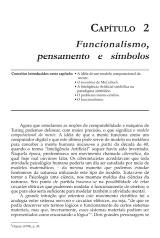 CAPÍTULO 2
                        Funcionalismo,
                 pensamento e símbolos
Conceitos introduzidos neste capítulo: • A idéia de um modelo computacional da
                                         mente.
                                       • O neurônio de McCulloch.
                                       • A Inteligência Artificial simbólica ou
                                         paradigma simbólico.
                                       • O problema mente-cérebro.
                                       • O funcionalismo.




     Agora que estudamos as noções de computabilidade e máquina de
Turing podemos delinear, com maior precisão, o que significa o modelo
computacional da mente. A idéia de que a mente funciona como um
computador digital e que este último pode servir de modelo ou metáfora
para conceber a mente humana iniciou-se a partir da década de 40,
quando o termo “Inteligência Artificial” sequer havia sido inventado.
Naquela época, predominava um movimento chamado cibernética, do
qual hoje mal ouvimos falar. Os ciberneticistas acreditavam que toda
atividade psicológica humana poderia um dia ser estudada por meio de
modelos matemáticos − da mesma maneira que podemos estudar
fenômenos da natureza utilizando este tipo de modelo. Tratava-se de
tornar a Psicologia uma ciência, nos mesmos moldes das ciências da
natureza. Seu ponto de partida baseava-se na possibilidade de criar
circuitos elétricos que pudessem modelar o funcionamento do cérebro, o
que para eles seria suficiente para modelar também a atividade mental.
     A grande intuição que orientou este movimento científico foi a
analogia entre sistema nervoso e circuitos elétricos, ou seja, “de que se
podia descrever em termos lógicos o funcionamento de certos sistemas
materiais, mas que, inversamente, esses sistemas materiais podiam ser
representados como encarnando a lógica”1. Dois grandes personagens se

1
Dupuy (1994), p. 28.
 