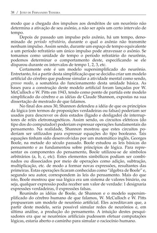 38 / JOÃO DE FERNANDES TEIXEIRA


modo que a chegada dos impulsos aos dendritos de um neurônio não
determina a ativação de seu axônio, a não ser após um certo intervalo de
tempo.
      Depois de passado um impulso pelo axônio, há um tempo, deno-
minado de período refratário, durante o qual o axônio não transmite
nenhum impulso. Assim sendo, durante um espaço de tempo equivalente
a um período refratário um único impulso pode atravessar o axônio. Se
tomamos como unidade de tempo o período refratário do neurônio,
podemos determinar o comportamento deste, especificando se ele
disparou durante os intervalos de tempo 1, 2, 3, etc.
      Certamente este é um modelo supersimplificado do neurônio.
Entretanto, foi a partir desta simplificação que se decidiu criar um modelo
artificial do cérebro que pudesse simular a atividade mental como sendo,
grosso modo, a somatória do funcionamento desta unidade básica. As
bases para a construção deste modelo artificial foram lançadas por W.
McCulloch e W. Pitts em 1943, tendo como ponto de partida este modelo
simplificado do cérebro e as idéias de Claude Shannon, expostas na sua
dissertação de mestrado de que falamos.
      No final dos anos 30, Shannon defendeu a idéia de que os princípios
da lógica (em termos de proposições verdadeiras ou falsas) poderiam ser
usados para descrever os dois estados (ligado e desligado) de interrup-
tores de relés eletromagnéticos. Assim sendo, os circuitos elétricos (do
tipo dos do computador) poderiam expressar operações fundamentais do
pensamento. Na realidade, Shannon mostrou que estes circuitos po-
deriam ser utilizados para expressar equações do tipo booleano. Tais
equações tinham sido desenvolvidas por um matemático inglês, Georges
Boole, na metade do século passado. Boole estudou as leis básicas do
pensamento e as fundamentou sobre princípios de lógica. Para repre-
sentar os componentes do pensamento, Boole utilizou-se de símbolos
arbitrários (a, b, c, etc). Estes elementos simbólicos podiam ser combi-
nados ou dissociados por meio de operações como adição, subtração,
multiplicação, etc. de modo a formar novas expressões, resultantes das
primeiras. Estas operações ficaram conhecidas como “álgebra de Boole” e,
segundo seu autor, correspondem às leis do pensamento. Mais do que
isto, Boole mostrou que sua lógica era um sistema de valores binário, ou
seja, qualquer expressão podia receber um valor de verdade: 1 designaria
expressões verdadeiras, 0 expressões falsas.
      Reunindo as idéias de Boole, de Shannon e o modelo supersim-
plificado do cérebro humano de que falamos, W. McCulloch e W. Pitts
propuseram um modelo de neurônio artificial. Eles acreditavam que, a
partir deste modelo, seria possível simular redes de neurônios e, em
última análise, a produção do pensamento. A intuição destes pesqui-
sadores era que se neurônios artificiais pudessem efetuar computações
lógicas, estaria aberto o caminho para simular o raciocínio humano.
 