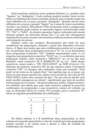 MENTES E MÁQUINAS / 39


     Estes neurônios artificiais eram unidades binárias, i.e., podiam estar
“ligados” ou “desligados”. Cada unidade poderia receber inputs excita-
tórios ou inibitórios de outras unidades. Quando uma unidade recebe um
input inibitório ela vai para a posição “desligado”. Quando não há input
inibitório ela vai para a posição “ligado” (se a soma de inputs excitatórios
exceder o seu limiar). McCulloch e Pitts mostraram como a configuração
destas unidades pode realizar as operações lógicas caracterizadas como
“E”, “OU” e “NÃO”. As demais operações lógicas realizadas pela mente
humana podem ser derivadas destas três e se com isto conseguimos
implementá-las num circuito com neurônios artificiais teremos construído
uma máquina de pensar.
     Vejamos como isto acontece. Raciocinamos por meio de uma
combinação de proposições, efetuada a partir dos chamados conectivos
lógicos. A lógica nos ensina que estas combinações podem ser as seguin-
tes: ou juntamos duas proposições (conectivo “E” ou ∧) ou dissociamos
duas proposições (conectivo “OU” também representado como ∨), ou
negamos uma proposição (conectivo “NÃO” ou ¬ ), ou dizemos que uma
proposição implica outra (conectivo “IMPLICA” ou ⇒) ou que uma
biimplica outra (conectivo SE E SOMENTE SE ou ⇔). Além destes
conectivos, temos ainda o “OU EXCLUSIVO” ou XOR (Exclusive Or),
diferente do primeiro conectivo OU de que falamos acima. O primeiro
conectivo “OU” (∨) designa uma conjunção, como, por exemplo: “Você
pode vir de terno ou de esporte fino”. Isto significa que se eu puser um
terno ou uma roupa esporte fino, ambas serão aceitáveis. No caso do OU
EXCLUSIVO, temos uma situação do tipo: “No seu café da manhã você
pode escolher panquecas ou cereais”, significando que terei de escolher
entre panquecas ou cereais − não posso optar por ambos. A lógica fornece-
nos também uma tabela que, para cada conectivo, estipula as possíveis
combinações de proposições e seus respectivos valores de verdade, ou
seja, as chamadas tabelas de verdade. Por exemplo, para o conectivo “E”
temos as seguintes possibilidades de combinação :

                       A           B            S

                       F           F           F
                       F           V           F
                       V           F           F
                       V           V           V

    Na tabela anterior A e B simbolizam duas proposições; as duas
colunas da esquerda apresentam o valor de verdade que estas proposições
podem assumir e na coluna mais à direita o valor de verdade da
combinação das mesmas.
 