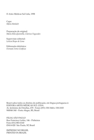 © Artes Médicas Sul Ltda, 1998


Capa:
Mário Rönhelt


Preparação de original:
Maria Rita Quintella, Clarisse Fagundes

Supervisão editorial:
Leticia Bispo de Lima

Editoração eletrônica:
Formato Artes Gráficas




Reservados todos os direitos de publicação, em língua portuguesa à:
EDITORA ARTES MÉDICAS SUL LTDA.
Av. Jerônimo de Ornellas, 670 - Fones (051) 330-3444 e 330-2183
900040-340 - Porto Alegre, RS, Brasil


FILIAL SÃO PAULO
Rua Francisco Leitão, 146 - Pinheiros
Fone (011) 883-6160
05414-020 São Paulo, SP, Brasil

IMPRESSO NO BRASIL
PRINTED IN BRAZIL
 
