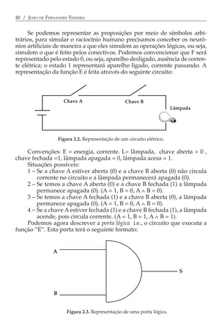 40 / JOÃO DE FERNANDES TEIXEIRA


     Se podemos representar as proposições por meio de símbolos arbi-
trários, para simular o raciocínio humano precisamos conceber os neurô-
nios artificiais de maneira a que eles simulem as operações lógicas, ou seja,
simulem o que é feito pelos conectivos. Podemos convencionar que F será
representado pelo estado 0, ou seja, aparelho desligado, ausência de corren-
te elétrica; o estado 1 representará aparelho ligado, corrente passando. A
representação da função E é feita através do seguinte circuito:



                       Chave A                      Chave B
                                                                          Lâmpada




                     Figura 2.2. Representação de um circuito elétrico.

    Convenções: E = energia, corrente. L= lâmpada, chave aberta = 0 ,
chave fechada =1, lâmpada apagada = 0, lâmpada acesa = 1.
    Situações possíveis:
    1 − Se a chave A estiver aberta (0) e a chave B aberta (0) não circula
        corrente no circuito e a lâmpada permanecerá apagada (0).
    2 − Se temos a chave A aberta (0) e a chave B fechada (1) a lâmpada
        permanece apagada (0). (A = 1, B = 0, A ∧ B = 0).
    3 − Se temos a chave A fechada (1) e a chave B aberta (0), a lâmpada
        permanece apagada (0). (A = 1, B = 0, A ∧ B = 0).
    4 − Se a chave A estiver fechada (1) e a chave B fechada (1), a lâmpada
        acende, pois circula corrente. (A = 1, B = 1, A ∧ B = 1).
    Podemos agora descrever a porta lógica i.e., o circuito que executa a
função “E”. Esta porta terá o seguinte formato:


                A


                                                                             S



                 B


                         Figura 2.3. Representação de uma porta lógica.
 