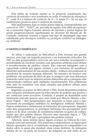 42 / JOÃO DE FERNANDES TEIXEIRA


     Esta tabela de verdade mostra as 16 possíveis combinações das
variáveis de entrada e seus resultados na saída. O número de situações é
2N , onde N é o número de variáveis. Se N = 4, temos 24 = 16, ou seja, 16
combinações possíveis para 4 variáveis de entrada.
     Não analisaremos aqui as outras portas lógicas, correspondentes aos
conectivos “OU”, “NÃO”, etc. por falta de espaço. Esta idéia de represen-
tar o raciocínio lógico humano através de circuitos e portas lógicas foi
sendo progressivamente aperfeiçoada no decorrer da década de 50.
Contudo, conforme veremos a seguir, este tipo de abordagem logo será
substituída pela abordagem simbólica ou paradigma simbólico na Inteligên-
cia Artificial.


O MODELO SIMBÓLICO

     As idéias e realizações de McCulloch e Pitts tiveram um grande
sucesso, mas logo em seguida passaram a ser fortemente criticadas. Em
1947 os dois pesquisadores escrevem um novo trabalho investigando a
possibilidade de construir circuitos com neurônios artificiais para efetuar
o reconhecimento de padrões visuais. Eles estavam intrigados com a
capacidade exibida por alguns animais e por humanos de reconhecer
diferentes apresentações de um mesmo objeto − embora elas pudessem se
manifestar de maneira bastante diferente. Na tentativa de resolver este
problema, eles partiram da idéia de que as imagens com suas diferenças
(entrando como input no sistema) seriam elaboradas até se conseguir uma
representação canônica após múltiplas transformações. Eles projetaram
uma rede de neurônios com duas camadas que poderia efetuar estas
transformações.
     Seguindo os passos de McCulloch e Pitts, Frank Rosenblatt projetou
uma máquina semelhante para reconhecimento de padrões que passou a
ser conhecida como perceptron. Contudo, o projeto de Rosenblatt seria
fortemente criticado poucos anos mais tarde por Marvin Minsky e Sey-
mour Papert − dois pesquisadores que lançaram as bases para o apa-
recimento do paradigma simbólico na Inteligência Artificial. Minsky e
Papert analisaram e enfatizaram as limitações dos perceptrons. Segundo
estes dois pesquisadores, as principais limitações dos perceptrons (pelo
menos os de duas camadas de neurônios) estariam na gama de compu-
tações que eles podem efetuar. Haveria uma operação lógica, o “OU
EXCLUSIVO” ou XOR que o perceptron não poderia realizar.
     Ademais, nesta mesma época alguns avanços na Ciência da Com-
putação estavam ocorrendo. Nos primeiros computadores, as regras para
efetuar operações, isto é, as instruções ou programa do computador e os
dados sobre os quais elas incidiam eram coisas distintas. As instruções
tinham de ser ou parte do hardware da máquina ou este tinha de ser
 