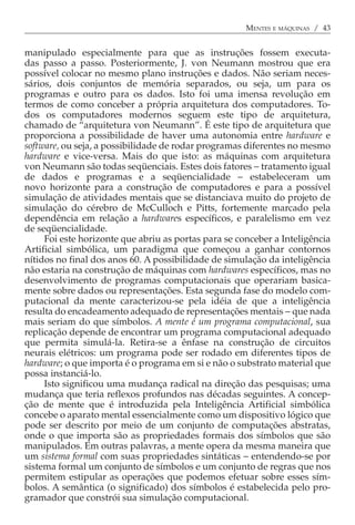 MENTES E MÁQUINAS / 43


manipulado especialmente para que as instruções fossem executa-
das passo a passo. Posteriormente, J. von Neumann mostrou que era
possível colocar no mesmo plano instruções e dados. Não seriam neces-
sários, dois conjuntos de memória separados, ou seja, um para os
programas e outro para os dados. Isto foi uma imensa revolução em
termos de como conceber a própria arquitetura dos computadores. To-
dos os computadores modernos seguem este tipo de arquitetura,
chamado de “arquitetura von Neumann”. É este tipo de arquitetura que
proporciona a possibilidade de haver uma autonomia entre hardware e
software, ou seja, a possibilidade de rodar programas diferentes no mesmo
hardware e vice-versa. Mais do que isto: as máquinas com arquitetura
von Neumann são todas seqüenciais. Estes dois fatores − tratamento igual
de dados e programas e a seqüencialidade − estabeleceram um
novo horizonte para a construção de computadores e para a possível
simulação de atividades mentais que se distanciava muito do projeto de
simulação do cérebro de McCulloch e Pitts, fortemente marcado pela
dependência em relação a hardwares específicos, e paralelismo em vez
de seqüencialidade.
     Foi este horizonte que abriu as portas para se conceber a Inteligência
Artificial simbólica, um paradigma que começou a ganhar contornos
nítidos no final dos anos 60. A possibilidade de simulação da inteligência
não estaria na construção de máquinas com hardwares específicos, mas no
desenvolvimento de programas computacionais que operariam basica-
mente sobre dados ou representações. Esta segunda fase do modelo com-
putacional da mente caracterizou-se pela idéia de que a inteligência
resulta do encadeamento adequado de representações mentais − que nada
mais seriam do que símbolos. A mente é um programa computacional, sua
replicação depende de encontrar um programa computacional adequado
que permita simulá-la. Retira-se a ênfase na construção de circuitos
neurais elétricos: um programa pode ser rodado em diferentes tipos de
hardware; o que importa é o programa em si e não o substrato material que
possa instanciá-lo.
     Isto significou uma mudança radical na direção das pesquisas; uma
mudança que teria reflexos profundos nas décadas seguintes. A concep-
ção de mente que é introduzida pela Inteligência Artificial simbólica
concebe o aparato mental essencialmente como um dispositivo lógico que
pode ser descrito por meio de um conjunto de computações abstratas,
onde o que importa são as propriedades formais dos símbolos que são
manipulados. Em outras palavras, a mente opera da mesma maneira que
um sistema formal com suas propriedades sintáticas − entendendo-se por
sistema formal um conjunto de símbolos e um conjunto de regras que nos
permitem estipular as operações que podemos efetuar sobre esses sím-
bolos. A semântica (o significado) dos símbolos é estabelecida pelo pro-
gramador que constrói sua simulação computacional.
 