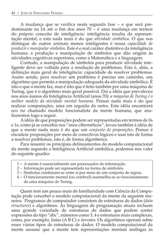 44 / JOÃO DE FERNANDES TEIXEIRA


      A mudança que se verifica nesta segunda fase − e que será pre-
dominante na IA até o fim dos anos 70 − é uma mudança em termos
do próprio conceito de inteligência: inteligência resulta da represen-
tação mental, e esta nada mais é do que atividade simbólica. O que nos
distingue de outros animais menos inteligentes é nossa capacidade de
produzir e manipular símbolos. Este é o real caráter distintivo da inteligência
humana: a produção e manipulação de símbolos que dão origem às
atividades cognitivas superiores, como a Matemática e a linguagem.
      Contudo, a manipulação de símbolos para produzir atividade inte-
ligente deve ser voltada para a resolução de problemas. Esta é, aliás, a
definição mais geral de inteligência: capacidade de resolver problemas.
Assim sendo, para resolver um problema é preciso um caminho, um
algoritmo que permita a manipulação adequada da atividade simbólica. É
isto o que a mente faz, mas é isto que é feito também por uma máquina de
Turing, que é o algoritmo mais geral possível. Daí a idéia que prevaleceu
nos anos áureos da Inteligência Artificial (anos 70): a máquina de Turing é o
melhor modelo da atividade mental humana. Pensar nada mais é do que
realizar computações, uma em seguida da outra. Esta idéia encontrará
eco no chamado modelo funcionalista da mente humana, que ana-
lisaremos logo a seguir.
      A idéia de que proposições podem ser representadas em termos de 0s
e 1s, como já se concebia nos “anos cibernéticos”, levou também à idéia de
que a mente nada mais é do que um conjunto de proposições. Pensar é
encadear proposições por meio de conectivos lógicos e usar isto de forma
a resolver problemas, isto é, de forma algorítmica.
      Para resumir os principais delineamentos do modelo computacional
da mente segundo a Inteligência Artificial simbólica, podemos nos valer
do seguinte quadro:

   1−   A mente é essencialmente um processador de informação.
   2−   Informação pode ser representada na forma de símbolos.
   3−   Símbolos combinam-se entre si por meio de um conjunto de regras.
   4−   O funcionamento mental (ou cerebral) assemelha-se ao funcionamento
        de uma máquina de Turing.

     Quem tem um pouco mais de familiaridade com Ciência da Compu-
tação pode conceber o modelo computacional da mente da seguinte ma-
neira: Programas de computador consistem de estruturas de dados (data
structures) e algoritmos. As linguagens de programação atuais incluem
uma grande variedade de estruturas de dados que podem conter
expressões do tipo “abc”, números como 3, 4 e estruturas mais complexas,
como, por exemplo, listas (A B C) e árvores. Os algoritmos operam sobre
esses vários tipos de estruturas de dados. O modelo computacional da
mente assume que a mente tem representações mentais análogas às
 