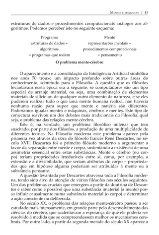 MENTES E MÁQUINAS / 45


estruturas de dados e procedimentos computacionais análogos aos al-
goritmos. Podemos perceber isto no seguinte esquema:

                Programa                           Mente
          estruturas de dados +          representações mentais +
               algoritmos             procedimentos computacionais
         = programas que rodam                = pensamento
                        O problema mente-cérebro

      O aparecimento e a consolidação da Inteligência Artificial simbólica
nos anos 70 trouxe um impacto profundo sobre outras áreas do
conhecimento, sobretudo para a Filosofia. A questão que os filósofos
levantavam nesta época era a seguinte: se computadores são um tipo
especial de arranjo material, ou seja, uma combinação de elementos
materiais de silício ou de qualquer outro elemento da natureza, e se eles
puderem realizar tudo o que uma mente humana realiza, não haveria
nenhuma razão para supor que mente e matéria são diferentes.
Poderíamos igualar mentes e máquinas, cérebros e mentes. Este tipo de
conjectura reavivou um dos debates mais tradicionais da Filosofia, qual
seja, o problema das relações mente-cérebro.
      Este é, na verdade, um problema filosófico milenar que tem
suscitado, por parte dos filósofos, a produção de uma multiplicidade de
diferentes teorias. Na Filosofia moderna este problema aparece pela
primeira vez através da obra do filósofo francês René Descartes, no sé-
culo XVII. Descartes foi o primeiro filósofo moderno a argumentar a
favor da separação entre mente e corpo, sustentando a existência de uma
assimetria essencial entre estas substâncias. Mente e cérebro (ou cor-
po) teriam propriedades irredutíveis entre si, como, por exemplo, a
extensão e a divisibilidade, que seriam atributos do corpo − proprieda-
des que em hipótese alguma poderiam ser atribuídas à mente ou à
substância pensante.
      A questão levantada por Descartes atravessa toda a Filosofia moder-
na, tendo sido alvo da atenção de vários filósofos nos séculos seguintes.
Um dos problemas cruciais que emergem a partir da doutrina de Descar-
tes é saber como é possível que uma substância imaterial (a mente) pos-
sa influir causalmente numa substância material (o corpo) e determinar
a ação consciente ou deliberada.
      No século XX, o problema das relações mente-cérebro passou a ser
estudado mais intensamente, em grande parte pelo desenvolvimento das
ciências do cérebro, que acalentavam a esperança de que ele poderia ser
resolvido à medida que se compreendessem melhor os mecanismos cere-
brais. Por outro lado, a partir da segunda metade do século XX aparece a
 
