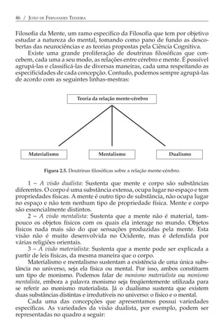 46 / JOÃO DE FERNANDES TEIXEIRA


Filosofia da Mente, um ramo específico da Filosofia que tem por objetivo
estudar a natureza do mental, tomando como pano de fundo as desco-
bertas das neurociências e as teorias propostas pela Ciência Cognitiva.
     Existe uma grande proliferação de doutrinas filosóficas que con-
cebem, cada uma a seu modo, as relações entre cérebro e mente. É possível
agrupá-las e classificá-las de diversas maneiras, cada uma respeitando as
especificidades de cada concepção. Contudo, podemos sempre agrupá-las
de acordo com as seguintes linhas-mestras:


                           Teoria da relação mente-cérebro




     Materialismo                    Mentalismo                       Dualismo


            Figura 2.5. Doutrinas filosóficas sobre a relação mente-cérebro.

      1 − A visão dualista: Sustenta que mente e corpo são substâncias
diferentes. O corpo é uma substância extensa, ocupa lugar no espaço e tem
propriedades físicas. A mente é outro tipo de substância, não ocupa lugar
no espaço e não tem nenhum tipo de propriedade física. Mente e corpo
são essencialmente distintos.
      2 − A visão mentalista: Sustenta que a mente não é material, tam-
pouco os objetos físicos com os quais ela interage no mundo. Objetos
físicos nada mais são do que sensações produzidas pela mente. Esta
visão não é muito desenvolvida no Ocidente, mas é defendida por
várias religiões orientais.
      3 − A visão materialista: Sustenta que a mente pode ser explicada a
partir de leis físicas, da mesma maneira que o corpo.
      Materialismo e mentalismo sustentam a existência de uma única subs-
tância no universo, seja ela física ou mental. Por isso, ambos constituem
um tipo de monismo. Podemos falar de monismo materialista ou monismo
mentalista, embora a palavra monismo seja freqüentemente utilizada para
se referir ao monismo materialista. Já o dualismo sustenta que existem
duas substâncias distintas e irredutíveis no universo: o físico e o mental.
      Cada uma das concepções que apresentamos possui variedades
específicas. As variedades da visão dualista, por exemplo, podem ser
representadas no quadro a seguir:
 