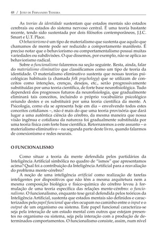 48 / JOÃO DE FERNANDES TEIXEIRA


     As teorias da identidade sustentam que estados mentais são estados
cerebrais ou estados do sistema nervoso central. É uma teoria bastante
recente, tendo sido sustentada por dois filósofos contemporâneos, J.J.C.
Smart e U.T. Place.
     O behaviorismo é um tipo de materialismo que sustenta que aquilo que
chamamos de mente pode ser reduzido a comportamento manifesto. É
preciso notar que o behaviorismo ou comportamentalismo possui muitas
variedades ou subdivisões. O que dissemos, por exemplo, não se aplica ao
behaviorismo radical.
     Sobre o funcionalismo falaremos na seção seguinte. Resta, ainda, falar
do materialismo eliminativo que classificamos como um tipo de teoria da
identidade. O materialismo eliminativo sustenta que nossas teorias psi-
cológicas habituais (a chamada folk psychology) que se utilizam de con-
ceitos como intenções, crenças, desejos, etc., serão progressivamente
substituídas por uma teoria científica, de forte base neurofisiológica. Tudo
dependerá dos progressos futuros da neurofisiologia, que gradualmente
eliminará tais conceitos, incluindo o próprio vocabulário psicológico
oriundo destes e os substituirá por uma teoria científica da mente. A
Psicologia, como ela se apresenta hoje em dia − envolvendo todos estes
conceitos cotidianos −, não é mais do que uma teoria provisória que dará
lugar a uma autêntica ciência do cérebro, da mesma maneira que nossa
visão ingênua e cotidiana da natureza foi gradualmente substituída por
uma teoria física com forte base científica. Retornaremos a este assunto − o
materialismo eliminativo − na segunda parte deste livro, quando falarmos
de conexionismo e redes neurais.


O FUNCIONALISMO

     Como situar a teoria da mente defendida pelos partidários da
Inteligência Artificial simbólica no quadro de “ismos” que apresentamos
acima? Qual foi a contribuição da Inteligência Artificial para a reavaliação
do problema mente-cérebro?
     A noção de uma inteligência artificial como realização de tarefas
inteligentes por dispositivos que não têm a mesma arquitetura nem a
mesma composição biológica e fisico-química do cérebro levou à for-
mulação de uma teoria específica das relações mente-cérebro: o funcio-
nalismo. O funcionalismo, enquanto tese geral defendida pelos teóricos da
Inteligência Artificial, sustenta que estados mentais são definidos e carac-
terizados pelo papel funcional que eles ocupam no caminho entre o input e o
output de um organismo ou sistema. Este papel funcional caracteriza-se
seja pela interação de um estado mental com outros que estejam presen-
tes no organismo ou sistema, seja pela interação com a produção de de-
terminados comportamentos. O funcionalismo consiste, assim, num nível
 