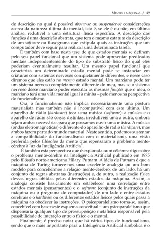 MENTES E MÁQUINAS / 49


de descrição no qual é possível abster-se ou suspender-se considerações
acerca da natureza última do mental, isto é, se ele é ou não, em última
análise, redutível a uma estrutura física específica. A descrição das
funções é uma descrição abstrata, que tem o mesmo estatuto da descrição
de um software ou fluxograma que estipula quais as instruções que um
computador deve seguir para realizar uma determinada tarefa.
     É também com base nesta tese de que estados mentais se definem
pelo seu papel funcional que um sistema pode apresentar predicados
mentais independentemente do tipo de substrato físico do qual eles
poderiam eventualmente resultar. Um mesmo papel funcional que
caracteriza um determinado estado mental pode se instanciar em
criaturas com sistemas nervosos completamente diferentes, e nesse caso
diremos que eles estão no mesmo estado mental. Um marciano pode ter
um sistema nervoso completamente diferente do meu, mas se o sistema
nervoso desse marciano puder executar as mesmas funções que o meu, o
marciano terá uma vida mental igual à minha − pelo menos na perspectiva
do funcionalismo.
     Ora, o funcionalismo não implica necessariamente uma postura
materialista mas também não é incompatível com este último. Um
aparelho de rádio (hardware) toca uma música (software): a música e o
aparelho de rádio são coisas distintas, irredutíveis uma a outra, embora
sejam ambas necessárias para que possamos ouvir uma música. A música
(ondas eletromagnéticas) é diferente do aparelho de rádio (hardware), mas
ambos fazem parte do mundo material. Neste sentido, podemos sustentar
a compatibilidade do funcionalismo com o materialismo, uma visão
preferida pelos filósofos da mente que repensaram o problema mente-
cérebro à luz da Inteligência Artificial.
      É também esta perspectiva que é explorada num célebre artigo sobre
o problema mente-cérebro na Inteligência Artificial publicado em 1975
pelo filósofo norte-americano Hilary Putnam. A idéia de Putnam é que a
máquina de Turing fornece-nos uma excelente analogia ou um bom
modelo para concebermos a relação mente-cérebro: de um lado, há um
conjunto de regras abstratas (instruções) e, de outro, a realização física
dessas regras obtidas pelos diferentes estados da máquina. Assim, a
analogia consiste basicamente em estabelecer uma correlação entre
estados mentais (pensamentos) e o software (conjunto de instruções da
máquina ou o programa do computador) de um lado e entre estados
cerebrais e o hardware ou os diferentes estados físicos pelos quais passa a
máquina ao obedecer às instruções. O psicoparalelismo torna-se, assim,
concebível com base neste esquema conceitual − um psicoparalelismo que
dispensaria qualquer tipo de pressuposição metafísica responsável pela
possibilidade de interação entre o físico e o mental.
     Finalmente, é preciso notar que há vários tipos de funcionalismo,
sendo que o mais importante para a Inteligência Artificial simbólica é o
 