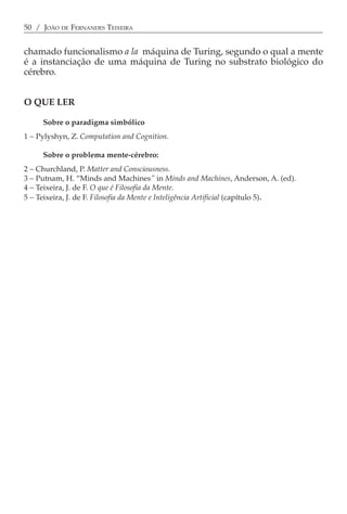 50 / JOÃO DE FERNANDES TEIXEIRA


chamado funcionalismo a la máquina de Turing, segundo o qual a mente
é a instanciação de uma máquina de Turing no substrato biológico do
cérebro.


O QUE LER

     Sobre o paradigma simbólico
1 − Pylyshyn, Z. Computation and Cognition.

     Sobre o problema mente-cérebro:
2 − Churchland, P. Matter and Consciousness.
3 − Putnam, H. “Minds and Machines” in Minds and Machines, Anderson, A. (ed).
4 − Teixeira, J. de F. O que é Filosofia da Mente.
5 − Teixeira, J. de F. Filosofia da Mente e Inteligência Artificial (capítulo 5).
 