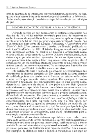 52 / JOÃO DE FERNANDES TEIXEIRA


grande quantidade de informação sobre um determinado assunto, ou seja,
quando esta pessoa é capaz de memorizar grande quantidade de informação.
Assim sendo, a construção dos sistemas especialistas obedece ao princípio
de que

      MEMÓRIA É CONDIÇÃO NECESSÁRIA PARA A INTELIGÊNCIA.

     O grande sucesso de que desfrutaram os sistemas especialistas nas
décadas de 70 e 80 foi também orientado pela idéia de preservar os
conhecimentos de especialistas humanos, mesmo após o desapareci-
mento destes. Se há um mito que pode expressar este tipo de projeto, nós
o encontramos num conto de Douglas Hofstadter, A Conversation with
Einstein´s Brain (Uma conversa com o cérebro de Einstein) publicado na
coletânea The Mind´s I, em 1981. Hofstadter imagina uma situação na qual
toda informação contida no cérebro de Einstein é armazenada numa
espécie de livro, pouco antes de sua morte. O livro é inserido, então, num
sistema que permite realizar operações de vários tipos como, por
exemplo, acessar informações, fazer perguntas e obter respostas, etc. O
sistema como um todo simula a atividade do cérebro de Einstein e permite
manter com ele uma conversa póstuma. Todas as respostas fornecidas são
exatamente o que Einstein teria dito se estivesse vivo!
     Este certamente seria o sonho de preservação de conhecimento dos
construtores de sistemas especialistas. Um sonho ainda bastante distante
da realidade, pois estocar conhecimento humano em estruturas de dados
é uma tarefa que enfrenta vários desafios. Por exemplo, é preciso
representar a totalidade dos conhecimentos que se quer estocar numa
determinada estrutura de dados. E isto pode não ser fácil. Quando
entrevistamos um especialista humano num determinado assunto − para
fazer a coleta de informação e instruir nossa base de dados − muitas vezes
deparamos com procedimentos sobre os quais o próprio especialista tem
dificuldade de expressar. São procedimentos e conhecimentos que o
especialista atribui a um “sexto sentido” ou a uma “intuição” que resiste à
conceitualização ou a uma expressão clara. Este é o caso típico, por
exemplo, daquela pessoa que sabe consertar o defeito do motor de um
carro, mas não sabe dizer exatamente o que faz nem que tipo de função
desempenham as peças desse motor. Casos deste tipo são um desafio para
a chamada aquisição de conhecimento, uma etapa fundamental para a
construção de sistemas especialistas.
     A tentativa de construir sistemas especialistas para recobrir uma
gama cada vez maior de tarefas humanas inteligentes acabou igualmente
levantando uma série de questões importantes. Verificou-se que é muito
mais fácil construir estes sistemas quando o domínio de conhecimento já
possui ou pode receber facilmente uma expressão simbólica. Este é o caso,
por exemplo, de domínios como a lógica, a matemática e do jogo de
 