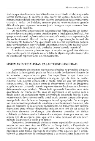 MENTES E MÁQUINAS / 53


xadrez, que são domínios formalizados ou passíveis de receber expressão
formal (simbólica). O mesmo já não ocorre em outros domínios. Seria
extremamente difícil construir um sistema especialista para ensinar uma
criança a andar de bicicleta; mesmo porque encontraríamos grande
dificuldade para expressar num conjunto de regras o que devemos fazer
para andar de bicicleta.
     Os problemas envolvidos na aquisição e na formalização do conhe-
cimento levantam ainda outras questões para a Inteligência Artificial. Até
que ponto a formalização é um instrumento eficiente para a representação
do conhecimento? Haverá limites para a representação formal do
conhecimento humano? Até que ponto um sistema especialista poderia
gerar conhecimento novo? Poderia um sistema especialista realizar desco-
bertas a partir da recombinação de dados de sua base de memória?
     Examinaremos em primeiro lugar a arquitetura geral dos sistemas
especialistas para em seguida voltar a falar de alguns aspectos envolvidos
na questão da representação do conhecimento.


SISTEMAS ESPECIALISTAS: CARACTERÍSTICAS GERAIS

     A construção de sistemas especialistas obedece ao princípio de que a
simulação da inteligência pode ser feita a partir do desenvolvimento de
ferramentas computacionais para fins específicos, o que torna tais
sistemas verdadeiros especialistas em algum tipo de área de conhe-
cimento. Um sistema especialista é muito mais do que um programa
computacional. Na realidade, como já observamos, ele é um programa
acoplado a um banco de memória que contém conhecimentos sobre uma
determinada especialidade. Não se trata apenas de formalizar uma certa
quantidade de conhecimento, mas de representá-lo de acordo com o
modo como um especialista numa determinada área pode fazê-lo. E esta
representação deve ser construída de tal modo que um computador possa
manipulá-la através de uma linguagem formal apropriada. Por exemplo,
um componente importante de uma base de conhecimento é o modo pelo
qual os conceitos se relacionam mutuamente. Se tomarmos um sistema
especialista para efetuar diagnóstico médico, este terá de ser capaz de
relacionar sintomas de doenças com sintomas causados por efeitos
colaterais de determinados tratamentos e enquadrá-los, por sua vez, em
algum tipo de categoria geral que leve a uma definição de um deter-
minado diagnóstico, e assim por diante.
     O processo de construção destes sistemas especiais levou ao apareci-
mento de uma nova área na Ciência da Computação, a Engenharia do
Conhecimento, isto porque a construção de um sistema especialista
pressupõe uma forma especial de interação entre aqueles que o desen-
volvem (o engenheiro de conhecimento) e os especialistas humanos de
 