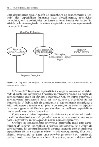 54 / JOÃO DE FERNANDES TEIXEIRA


uma determinada área. A tarefa do engenheiro de conhecimento é “ex-
trair” dos especialistas humanos seus procedimentos, estratégias,
raciocínios, etc. e codificá-los de forma a gerar bancos de dados. Tal
atividade de construção de um sistema especialista pode ser representada
da seguinte forma:

             Questões, Problemas




     ÁREA DE                ENGENHEIRO DE                         SISTEMA
 ESPECIALIZAÇÃO             CONHECIMENTO                        ESPECIALISTA
                                            Estratégias,
                                        Conhecimento Prático,
                                               Regras




             Respostas, Soluções


Figura 3.1. Esquema do conjunto de atividades necessárias para a construção de um
sistema especialista.

      O “coração” do sistema especialista é o corpo de conhecimento, elabo-
rado durante sua construção. O conhecimento armazenado no corpo de
conhecimentos deve ser explícito e organizado. Ou, em outras palavras, o
conhecimento armazenado deve ser público, isto é, suscetível de ser
transmitido. A habilidade de armazenar o conhecimento estratégica e
adequadamente é fundamental para a construção de sistemas especia-
listas com grande eficiência e que simulem os melhores especialistas
humanos de uma determinada área.
      Outra característica importante do sistema especialista adequada-
mente construído é seu poder preditivo que o permite fornecer respostas
para um problema mesmo quando novas situações aparecem.
      O corpo de conhecimento determina igualmente mais uma carac-
terística do sistema especialista: a memória institucional. Se o corpo de
conhecimento foi construído através de uma interação com os melhores
especialistas de uma área (numa determinada época), isto significa que o
sistema especialista se torna uma memória permanente ou retrato do
conhecimento disponível numa determinada área, em uma determinada
 