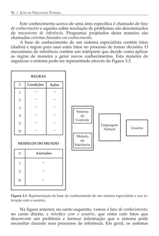 56 / JOÃO DE FERNANDES TEIXEIRA


     Este conhecimento acerca de uma área específica é chamado de base
de conhecimento e aqueles sobre resolução de problemas são denominados
de mecanismo de inferência. Programas projetados desta maneira são
chamados sistemas baseados em conhecimento.
     A base de conhecimento de um sistema especialista contém fatos
(dados) e regras para usar estes fatos no processo de tomar decisões. O
mecanismo de inferência contém um intérprete que decide como aplicar
as regras de maneira a gerar novos conhecimentos. Esta maneira de
organizar o sistema pode ser representada através da Figura 3.3.


            REGRAS

    0     Condições     Ações

    1         “            “

    2         “            “

    3         “            “
                                        Sistema
    4         “            “               de
                                        Controle
    5         “            “                            Linguagem
                                                          Natural          Usuário
    N         “            “
                                         Método
                                            de
    MODELOS DO MUNDO                    Inferência

    0          Asserções

    1              “

    2              “

    N              “



Figura 3.3. Representação da base de conhecimento de um sistema especialista e sua in-
teração com o usuário.

    Na figura anterior, no canto esquerdo, vemos a base de conhecimento;
no canto direito, a interface com o usuário, que entra com fatos que
descrevem um problema e fornece informação que o sistema pode
necessitar durante seus processos de inferência. Em geral, os sistemas
 