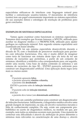 MENTES E MÁQUINAS / 57


especialistas utilizam-se de interfaces com linguagem natural para
facilitar a comunicação usuário/sistema. O mecanismo de inferência
(centro) tem um papel extremamente importante no sistema especialista:
ele usa asserções (fatos) e estratégias de resolução de problemas para
gerar conclusões.



EXEMPLOS DE SISTEMAS ESPECIALISTAS

     Vamos agora examinar como funcionam os sistemas especialistas.
Tomemos dois exemplos que ficaram famosos: o MYCIN, utilizado para
auxiliar na diagnose médica e o PROSPECTOR, utilizado para ajudar
geólogos na exploração mineral. Este segundo sistema especialista será
examinado em maior detalhe.
     O MYCIN foi um sistema especialista desenvolvido durante a
década de 70, com a finalidade de prescrever medicação para pacien-
tes com infecções bacterianas. Ora, não é muito difícil de imaginar
como teria de funcionar um sistema deste tipo: ele teria de ter um
sistema de raciocínio que permitisse, a partir de um conjunto de
sintomas, identificar a moléstia a eles correspondente para, em seguida,
emitir uma receita. Uma base de dados contendo os sintomas e um
sistema de raciocínio do tipo SE... ENTÃO pareceria suficiente para
construir um diagnosticador artificial. Uma aplicação desta regra seria
mais ou menos assim:

    SE
      O paciente apresenta febre,
      o paciente apresenta vômitos e diarréia,
      o paciente está desidratado
    ENTÃO o paciente sofre de infecção intestinal.
    SE
      O paciente sofre de infecção intestinal,
    ENTÃO
      o paciente deve tomar (um determinado antibiótico).

     Este seria um caminho preliminar para construir um diagnosticador
de infecções bacterianas. Infelizmente, o diagnóstico médico envolve uma
grande margem de imprecisão, ou seja, ele envolve raciocínios inexatos e
falta de conhecimento completo. Ou seja, existe um componente pro-
babilístico no acerto de diagnósticos médicos, na medida em que, por
exemplo, nem todos os sintomas ocorrem num paciente. Uma maneira de
contornar esta dificuldade é através da atribuição de pesos diferentes a
sintomas mais relevantes na caracterização de uma doença e, através
 