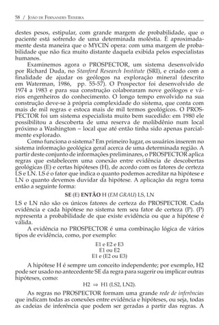 58 / JOÃO DE FERNANDES TEIXEIRA


destes pesos, estipular, com grande margem de probabilidade, que o
paciente está sofrendo de uma determinada moléstia. É aproximada-
mente desta maneira que o MYCIN opera: com uma margem de proba-
bilidade que não fica muito distante daquela exibida pelos especialistas
humanos.
     Examinemos agora o PROSPECTOR, um sistema desenvolvido
por Richard Duda, no Stanford Research Institute (SRI), e criado com a
finalidade de ajudar os geólogos na exploração mineral (descrito
em Waterman, 1986, pp. 55-57). O Prospector foi desenvolvido de
1974 a 1983 e para sua construção colaboraram nove geólogos e vá-
rios engenheiros do conhecimento. O longo tempo envolvido na sua
construção deve-se à própria complexidade do sistema, que conta com
mais de mil regras e estoca mais de mil termos geológicos. O PROS-
PECTOR foi um sistema especialista muito bem sucedido: em 1980 ele
possibilitou a descoberta de uma reserva de molibdênio num local
próximo a Washington − local que até então tinha sido apenas parcial-
mente explorado.
     Como funciona o sistema? Em primeiro lugar, os usuários inserem no
sistema informação geológica geral acerca de uma determinada região. A
partir deste conjunto de informações preliminares, o PROSPECTOR aplica
regras que estabelecem uma conexão entre evidência de descobertas
geológicas (E) e certas hipóteses (H), de acordo com os fatores de certeza
LS e LN. LS é o fator que indica o quanto podemos acreditar na hipótese e
LN o quanto devemos duvidar da hipótese. A aplicação da regra toma
então a seguinte forma:
                      SE (E) ENTÃO H (EM GRAU) LS, LN
LS e LN não são os únicos fatores de certeza do PROSPECTOR. Cada
evidência e cada hipótese no sistema tem seu fator de certeza (P). (P)
representa a probabilidade de que existe evidência ou que a hipótese é
válida.
     A evidência no PROSPECTOR é uma combinação lógica de vários
tipos de evidência, como, por exemplo:
                                   E1 e E2 e E3
                                     E1 ou E2
                                  E1 e (E2 ou E3)
    A hipótese H é sempre um conceito independente; por exemplo, H2
pode ser usado no antecedente SE da regra para sugerir ou implicar outras
hipóteses, como:
                              H2 ⇒ H1 (LS2, LN2).
     As regras no PROSPECTOR formam uma grande rede de inferências
que indicam todas as conexões entre evidência e hipóteses, ou seja, todas
as cadeias de inferência que podem ser geradas a partir das regras. A
 