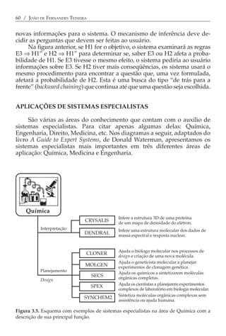 60 / JOÃO DE FERNANDES TEIXEIRA


novas informações para o sistema. O mecanismo de inferência deve de-
cidir as perguntas que devem ser feitas ao usuário.
     Na figura anterior, se H1 for o objetivo, o sistema examinará as regras
E3 ⇒ H1” e H2 ⇒ H1” para determinar se, saber E3 ou H2 afeta a proba-
bilidade de H1. Se E3 tivesse o mesmo efeito, o sistema pediria ao usuário
informações sobre E3. Se H2 tiver mais conseqüências, os sistema usará o
mesmo procedimento para encontrar a questão que, uma vez formulada,
afetará a probabilidade de H2. Esta é uma busca do tipo “de trás para a
frente” (backward chaining) que continua até que uma questão seja escolhida.


APLICAÇÕES DE SISTEMAS ESPECIALISTAS

     São várias as áreas do conhecimento que contam com o auxílio de
sistemas especialistas. Para citar apenas algumas delas: Química,
Engenharia, Direito, Medicina, etc. Nos diagramas a seguir, adaptados do
livro A Guide to Expert Systems, de Donald Waterman, apresentamos os
sistemas especialistas mais importantes em três diferentes áreas de
aplicação: Química, Medicina e Engenharia.
Figura 3.6. Esquema com exemplos de sistemas especialistas em Medicina, com a descri-
ção de sua função.




    Química
                                            Infere a estrutura 3D de uma proteína
                              CRYSALIS      de um mapa de densidade do elétron.
          Interpretação                     Infere uma estrutura molecular dos dados de
                              DENDRAL       massa espectral e resposta nuclear.


                                            Ajuda o biólogo molecular nos processos de
                              CLONER
                                            design e criação de uma nova molécula.
                                            Ajuda o geneticista molecular a planejar
                              MOLGEN        experimentos de clonagem genética.
          Planejamento                      Ajuda os químicos a sintetizarem moléculas
                                  SECS      orgânicas completas.
          Design
                                            Ajuda os cientistas a planejarem experimentos
                                  SPEX
                                            complexos de laboratório em biologia molecular.
                                            Sintetiza moléculas orgânicas complexas sem
                             SYNCHEM2
                                            assistência ou ajuda humana.

Figura 3.5. Esquema com exemplos de sistemas especialistas na área de Química com a
descrição de sua principal função.
 