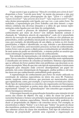 64 / JOÃO DE FERNANDES TEIXEIRA


     O que ocorre é que as palavras “Mary foi convidada para a festa de Jack”
despertam o frame “convite para festa” na mente das pessoas e isto, por
sua vez, desperta outras preocupações do tipo: “Quem é o anfitrião?”
“Quem irá à festa?” “Que presente devo levar?” “Que roupa devo vestir?” Cada
uma destas preocupações está ligada, por sua vez, a um outro frame. Na
realidade, a representação por frame trabalha com dois fatores: a expe-
riência cotidiana das diversas situações e a idéia de que nossas repre-
sentações estão ligadas por um fator de contigüidade.
     Como ocorre o processo de inferência quando representamos o
conhecimento por meio de frames? Um método bastante comum é
chamado de “inferência através de expectativa”: cada slot é preenchido
através da execução de um procedimento. Se todos os slots puderem ser
preenchidos, então o problema inicial pode ser considerado resolvido. No
caso, por exemplo, da identificação de um objeto, se todos os slots forem
preenchidos, o objeto é identificado, ou seja, referido a um determinado
frame. Caso contrário, será necessário procurar, na base de conhecimento,
outros frames com os quais o objeto possa eventualmente ser identificado.
Se nem assim ele puder ser identificado , o sistema pedirá ao usuário que
insira informação suplementar na base de conhecimento.
     Este método de representação e de inferência apresenta muitas vanta-
gens. Novos conceitos e objetos podem ser reconhecidos mais rapidamente
e classificados em termos de conceitos já familiares. Sistemas especialistas
que se utilizam de frames podem lidar com problemas cuja descrição se en-
contra incompleta. Mais do que isto: este tipo de representação é muito mais
adequado para situações onde contextos desempenham um papel im-
portante, tais como interpretação da linguagem, análise política e até mes-
mo áreas em que conhecimento contraditório pode aparecer.
     A representação do conhecimento por frames foi muito utilizada na
construção de sistemas especialistas no início dos anos 80. Posterior-
mente, surgiram outras técnicas, que precisam ser mencionadas, ainda
que rapidamente, como, por exemplo, a representação orientada para objetos.
Neste tipo de representação os conceitos são organizados em hierarquias;
os objetos que compõem as partes mais altas da estrutura normalmente
representam “classes” ou “generalizações” dos conceitos que ocupam os
níveis hierárquicos inferiores.
     A hierarquia baseada na generalização formaliza uma intuição trivial
acerca das classes de objetos. Ou seja, a idéia de classe faz parte do
raciocínio humano e fornece um princípio organizacional poderoso para a
construção de sistemas especialistas. Através desta idéia podemos de-
duzir as propriedades de objetos e de conceitos novos. Por exemplo, se
encontramos o objeto “baleia” e se é claro que “baleia” faz parte da classe
dos mamíferos, podemos inferir várias de suas propriedades com base no
que sabemos acerca da classe dos mamíferos. Este tipo de inferência ou
“herança de propriedade” permite uma expansão e organização do
 