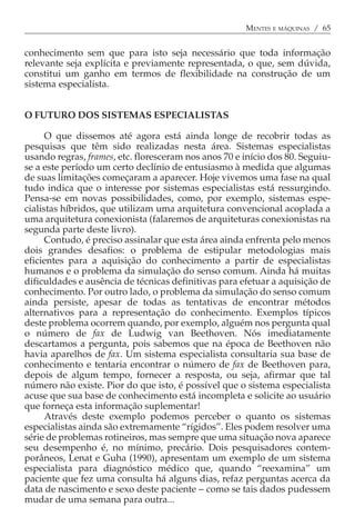 MENTES E MÁQUINAS / 65


conhecimento sem que para isto seja necessário que toda informação
relevante seja explícita e previamente representada, o que, sem dúvida,
constitui um ganho em termos de flexibilidade na construção de um
sistema especialista.


O FUTURO DOS SISTEMAS ESPECIALISTAS

      O que dissemos até agora está ainda longe de recobrir todas as
pesquisas que têm sido realizadas nesta área. Sistemas especialistas
usando regras, frames, etc. floresceram nos anos 70 e início dos 80. Seguiu-
se a este período um certo declínio de entusiasmo à medida que algumas
de suas limitações começaram a aparecer. Hoje vivemos uma fase na qual
tudo indica que o interesse por sistemas especialistas está ressurgindo.
Pensa-se em novas possibilidades, como, por exemplo, sistemas espe-
cialistas híbridos, que utilizam uma arquitetura convencional acoplada a
uma arquitetura conexionista (falaremos de arquiteturas conexionistas na
segunda parte deste livro).
      Contudo, é preciso assinalar que esta área ainda enfrenta pelo menos
dois grandes desafios: o problema de estipular metodologias mais
eficientes para a aquisição do conhecimento a partir de especialistas
humanos e o problema da simulação do senso comum. Ainda há muitas
dificuldades e ausência de técnicas definitivas para efetuar a aquisição de
conhecimento. Por outro lado, o problema da simulação do senso comum
ainda persiste, apesar de todas as tentativas de encontrar métodos
alternativos para a representação do conhecimento. Exemplos típicos
deste problema ocorrem quando, por exemplo, alguém nos pergunta qual
o número de fax de Ludwig van Beethoven. Nós imediatamente
descartamos a pergunta, pois sabemos que na época de Beethoven não
havia aparelhos de fax. Um sistema especialista consultaria sua base de
conhecimento e tentaria encontrar o número de fax de Beethoven para,
depois de algum tempo, fornecer a resposta, ou seja, afirmar que tal
número não existe. Pior do que isto, é possível que o sistema especialista
acuse que sua base de conhecimento está incompleta e solicite ao usuário
que forneça esta informação suplementar!
      Através deste exemplo podemos perceber o quanto os sistemas
especialistas ainda são extremamente “rígidos”. Eles podem resolver uma
série de problemas rotineiros, mas sempre que uma situação nova aparece
seu desempenho é, no mínimo, precário. Dois pesquisadores contem-
porâneos, Lenat e Guha (1990), apresentam um exemplo de um sistema
especialista para diagnóstico médico que, quando “reexamina” um
paciente que fez uma consulta há alguns dias, refaz perguntas acerca da
data de nascimento e sexo deste paciente − como se tais dados pudessem
mudar de uma semana para outra...
 