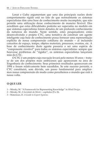 66 / JOÃO DE FERNANDES TEIXEIRA


     Lenat e Guha argumentam que uma das principais razões deste
comportamento rígido está no fato de que normalmente os sistemas
especialistas têm uma base de conhecimento muito incompleta, que não
permite uma utilização desse conhecimento de maneira flexível. Eles
acreditam que estas dificuldades poderão ser superadas na medida em
que sistemas especialistas forem dotados de um profundo conhecimento
da natureza do mundo. Neste sentido, estes pesquisadores estão
desenvolvendo o projeto CYC, uma tentativa de construir um agente
inteligente cuja base de conhecimento possa fornecer uma representação
explícita de nossa compreensão cotidiana do mundo − aí incluindo
conceitos de espaço, tempo, objetos materiais, processos, eventos, etc. A
base de conhecimento deste agente passaria a ser uma espécie de
“componente standard” para todos os sistemas especialistas: sempre que
houvesse problemas de “rigidez”, os sistemas especialistas lançariam
mão do CYC.
     O CYC é um projeto cuja execução levará pelo menos 10 anos − trata-
se de um dos projetos mais ambiciosos que apareceram na área de
Engenharia do conhecimento. Seus primeiros resultados apareceram em
1994 e foram relativamente bem sucedidos. Se este sucesso persistir, o
CYC constituirá, sem dúvida, um passo fundamental para ampliar-
mos nossa compreensão do modo como percebemos o mundo que está à
nossa volta.


O QUE LER

1 − Minsky, M. “A Framework for Representing Knowledge” in Mind Design.
2 − Minsky, M. A Sociedade da Mente − capítulos 25 e 26.
3 − Waterman, D. A Guide to Expert Systems.
 