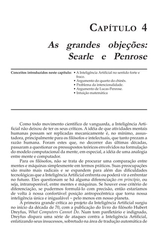 C APÍTULO 4
                        As grandes objeções:
                           Searle e Penrose
Conceitos introduzidos neste capítulo: • A Inteligência Artificial no sentido forte e
                                         fraco.
                                       • Argumento do quarto do chinês.
                                       • Problema da intencionalidade.
                                       • Argumento de Lucas-Penrose.
                                       • Intuição matemática




      Como todo movimento científico de vanguarda, a Inteligência Arti-
ficial não deixou de ter os seus críticos. A idéia de que atividades mentais
humanas possam ser replicadas mecanicamente é, no mínimo, assus-
tadora, principalmente para os filósofos e intelectuais, que tanto prezam a
razão humana. Foram estes que, no decorrer das últimas décadas,
passaram a questionar os pressupostos teóricos envolvidos na formulação
do modelo computacional da mente, em especial, a idéia de uma analogia
entre mente e computador.
      Para os filósofos, não se trata de procurar uma comparação entre
mentes e máquinas simplesmente em termos práticos. Suas preocupações
são muito mais radicais e se expandem para além das dificuldades
tecnológicas que a Inteligência Artificial enfrenta ou poderá vir a enfrentar
no futuro. Eles questionam se há alguma diferenciação em princípio, ou
seja, intransponível, entre mentes e máquinas. Se houver esse critério de
diferenciação, se pudermos formulá-lo com precisão, então estaríamos
de volta à nossa confortável posição antropocêntrica que torna nossa
inteligência única e inigualável − pelo menos em nosso planeta.
      A primeira grande crítica ao projeto da Inteligência Artificial surgiu
no início da década de 70, com a publicação do livro do filósofo Hubert
Dreyfus, What Computers Cannot Do. Num tom panfletário e indignado,
Dreyfus dispara uma série de ataques contra a Inteligência Artificial,
enfatizando seus insucessos, sobretudo na área de tradução automática de
 