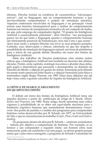 68 / JOÃO DE FERNANDES TEIXEIRA


idiomas. Dreyfus insistia na existência de características “não-progra-
máveis”, seja na linguagem, seja no comportamento humano, o que
inevitavelmente comprometeria o projeto de simulação mecânica.
Aspectos contextuais envolvidos na linguagem e na percepção visual
seriam uma barreira intransponível para a análise do comportamento
humano em termos de manipulação normativa de um conjunto de dados,
ou seja, pelo emprego do computador digital. “O projeto da Inteligência
Artificial é essencialmente platonista”, diria Dreyfus; “seu pressuposto
parece ser de que tanto a linguagem quanto o comportamento humano
são inteiramente passíveis de formalização, mas não é isto o que ocorre”.
Anos mais tarde, o próprio Dreyfus iria rever as suas próprias posições.
Contudo, suas observações e críticas, sobretudo no que diz respeito à
possibilidade de simulação da linguagem natural, serviram de plataforma
para o início de um grande debate filosófico em torno dos limites da
Inteligência Artificial.
      Além dos trabalhos de Dreyfus poderíamos citar muitas outras
críticas que a Inteligência Artificial tem recebido no decorrer das últimas
décadas. Porém, neste capítulo, restringir-nos-emos a abordar duas delas,
pelo papel e importância que passaram a desempenhar no domínio da
Filosofia da Mente: a objeção do quarto do chinês, formulada pelo filósofo
da mente norte-americano John Searle e a objeção formulada pelo físico e
matemático inglês Roger Penrose, em 1989. Estas duas objeções são até
hoje vistas como o grande calcanhar de Aquiles da Inteligência Artificial.


A CRÍTICA DE SEARLE: O ARGUMENTO
DO QUARTO DO CHINÊS1

     O debate em torno dos limites da Inteligência Artificial toma um
impulso decisivo a partir da publicação do artigo de J. Searle, Minds,
Brains and Programs, em 1980. Neste artigo, Searle apresenta uma crítica
vigorosa à possibilidade de se obter um equivalente mecânico para o
fenômeno cognitivo humano que normalmente denominamos compre-
ensão. Seu ponto de partida é a análise dos programas para compreender
histórias curtas desenvolvidas por R. Schank, em 1977, na Universidade
de Yale, e que se concretizaram no trabalho Scripts, Plans, Goals and Unders-
tanding.
     Os programas desenvolvidos por R. Schank − conforme assinalamos
− tinham por objetivo a compreensão de histórias. Por exemplo, se se
fornece a um computador o seguinte relato: um homem entra num
restaurante, pede um sanduíche e sai sem pagar ou deixar gorjeta porque
notou que o pão estava estragado, o programa de Schank é construído de
1
Parte deste material foi publicado em Teixeira, J. de F., 1996, capítulo 1.
 