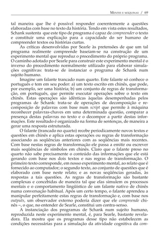 MENTES E MÁQUINAS / 69


tal maneira que lhe é possível responder coerentemente a questões
elaboradas com base no texto da história. Tendo em vista estes resultados,
Schank sustenta que este tipo de programa é capaz de compreender o texto
e constituir uma explicação para a capacidade do ser humano de
compreender textos ou histórias curtas.
     As críticas desenvolvidas por Searle às pretensões de que um tal
programa realmente compreende baseiam-se na construção de um
experimento mental que reproduz o procedimento do próprio programa.
O caminho adotado por Searle para construir este experimento mental é o
inverso do procedimento normalmente utilizado para elaborar simula-
ções cognitivas: trata-se de instanciar o programa de Schank num
sujeito humano.
     Imagine um falante trancado num quarto. Este falante só conhece o
português e tem em seu poder: a) um texto escrito em chinês, que pode,
por exemplo, ser uma história; b) um conjunto de regras de transforma-
ção, em português, que permite executar operações sobre o texto em
chinês. Estas operações são idênticas àquelas desempenhadas pelos
programas de Schank: trata-se de operações de decomposição e re-
composição de palavras com base num script que permite à máquina
reconhecer palavras-chaves em uma determinada questão, comparar a
presença destas palavras no texto e o decompor a partir destas infor-
mações. Este resultado é organizado na forma de sentenças, de maneira a
gerar uma resposta estruturada.
     O falante (trancado no quarto) recebe periodicamente novos textos e
questões em chinês e aplica estas operações ou regras de transformação
associando as seqüências anteriores com as seqüências mais recentes.
Com base nestas regras de transformação ele passa a emitir ou escrever
mais seqüências de símbolos em chinês. Claro que o falante preso no
quarto não sabe precisamente o conteúdo das informações que ele está
gerando com base nos dois textos e nas regras de transformação. O
primeiro texto corresponde, em nosso experimento mental, ao relato que é
fornecido ao computador; o segundo texto, ao conjunto de questões que é
elaborado com base neste relato; e as novas seqüências geradas, às
respostas a tais questões. As regras de transformação são bastante
complexas e concebidas de maneira tal que elas simulem os processos
mentais e o comportamento lingüístico de um falante nativo de chinês
numa conversação habitual. Após um certo tempo, o falante aprendeu a
manipular perfeitamente estas regras de transformação e, com base nos
outputs, um observador externo poderia dizer que ele compreende chi-
nês −, o que, no entender de Searle, constitui um contra-senso.
     A instanciação dos programas de Schank num sujeito humano,
reproduzida neste experimento mental, é, para Searle, bastante revela-
dora. Ela mostra que os programas desse tipo não estabelecem as
condições necessárias para a simulação da atividade cognitiva da com-
 